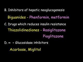 B. Inhibitors of hepatic neoglucogenesis
Biguanides - Phenformin, metformin
C. Drugs which reduces insulin resistance
Thiazolidinediones - Rosiglitazone
Pioglitazone
D. ∝ - Glucosidase inhibitors
Acarbose, Miglitol
 