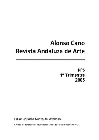  
 
 
Alonso Cano 
Revista Andaluza de Arte 
________________________________ 
 
Nº5
1º Trimestre
2005
Edita: Cofradía Nueva del Avellano
Enlace de referencia: http://perso.wanadoo.es/alonsocano1601/
 