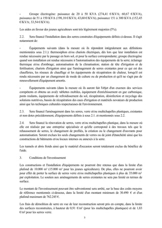 3
- Groupe électrogène: puissance de 20 à 50 KVA (274,41 €/KVA; 60,67 €/KVA),
puissance de 51 à 150 KVA (198,18 €/KVA; 43,60 €/KVA), puissance 151 à 300 KVA (152,45
€/KVA; 33,54 €/KVA).
Les aides en faveur des jeunes agriculteurs sont très légèrement majorées (5%).
2.2. Sera financé l'installation dans des serres construites d'équipements définis ci-dessus. Il s'agit
notamment de:
- Équipements suivants (dans la mesure où ils répondent intégralement aux définitions
mentionnées sous 2.1.): thermosiphon et/ou chariots électriques, dès lors que leur installation est
rendue nécessaire par le passage en hors sol, et pour la surface correspondante; groupe électrogène
quand son installation est rendue nécessaire à l'automatisation des équipements de la serre; éclairage
thermique et/ou d'ombrage; automatisation de la climatisation; station de tête d'irrigation et de
fertilisation; chariots d'irrigation ainsi que l'aménagement de serres existantes pour ce qui est des
chaufferies, les réseaux de chauffage et les équipements de récupération de chaleur, lorsqu'il est
rendu nécessaire par un changement de mode de culture ou de production et qu'il ne s'agit pas de
renouvellement d'équipement amortis.
- Équipements suivants (dans la mesure où ils auront fait l'objet d'un examen des services
compétents et obtenu un aval): tablettes mobiles, équipement d'enrichissement en gaz carbonique,
ponts roulants, équipements de refroidissement du sol, récupération, désinfection et recyclage des
solutions nutritives, bassin de récupération des eaux d'irrigation et matériels novateurs de production
ainsi que les techniques culturales respectueuses de l'environnement.
2.3. Sera financé l'aménagement dans les serres, verre et/ou multichapelles plastiques, existantes
et non dotes précédemment, d'équipements définis à sous 2.1. et mentionnés sous 2.2.
2.4. Sera financé la rénovation de serres, verre et/ou multichapelles plastique, dans la mesure où
elle est réalisée par une entreprise spécialisée et qu'elle correspond à des travaux tels que le
rehaussement de serres, le changement de profilés, la création ou le changement d'ouvrants pour
automatisation. Seront exclues les seuls changements de verres ou de joint d'étanchéité ainsi que les
constructions de bâtiments et/ou locaux internes ou annexés à la serre.
Les tunnels et abris froids ainsi que le matériel d'occasion seront totalement exclus du bénéfice de
l'aide.
3. Conditions de l'investissement
Les constructions et l'installation d'équipements ne pourront être retenus que dans la limite d'un
plafond de 10.000 m² (15.000 m² pour les jeunes agriculteurs). De plus, elles ne pourront avoir
pour effet de porter la surface de serres verre et/ou multichapelles plastiques à plus de 35.000 m²
par exploitation. Le soutien aux aménagements de serres existantes ne sera pas limité en termes de
surface.
Le montant de l'investissement pouvant être subventionné sera arrêté, sur la base des coûts moyens
de référence mentionnés ci-dessous, dans la limité d'un montant minimum de 30.490 € et d'un
plafond maximum de 762.245 €.
Les frais de démolition de serre en vue de leur reconstruction seront pris en compte, dans la limite
des surfaces reconstruites, à hauteur de 0,91 €/m² (pour les multichapelles plastiques) et de 1,83
€/m² pour les serres verre.
 