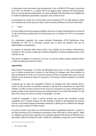 4
La subvention versée sera limitée, pour une période de 5 ans, à 60.000 €/UTH jusqu'à concurrence
de 6 UTH, soit 360.000 €. Le nombre d'UTH est apprécié après réalisation de l'investissement.
Dans le cas de groupements d'agriculteurs, les seuils et plafonds d'investissements sont multipliés par
le nombre d'exploitations préexistantes regroupées, dans la limite de trois.
La subvention sera versée sous la forme d'une avance cautionnée (25% de l'aide agréée) au début
de la réalisation des travaux puis d'un solde ou d'une subvention définitive lors de leur achèvement.
4. Autres
Les frais d'étude technico-économique préalable seront pris en charge forfaitairement sur la base de
1% de la subvention accordée pour les investissements avec un minimum de 150 € et un maximum
de 530 €.
Les exploitations signataires d'un contrat territorial d'exploitation (CTE) bénéficieront d'une
bonification de 20% de la subvention octroyée dans la limite des plafonds fixés par les
réglementations communautaires.
Les dossiers de demande d'aide seront soumis à des contrôles par les instances administratives
concernées. Cela concerne le respect des conditions d'éligibilité, la solution technique retenue et des
contrôles sur site.
Cette action est appelée à se poursuivre sur 5 ans. Les pouvoirs publics français entendent affecter
en 2001 un crédit prévisionnel de 9 Mio €.
Appréciation
Selon l’article 87 paragraphe 1 du traité, sauf dérogations prévues par ce traité, sont incompatibles
avec le marché commun dans la mesure où elles affectent les échanges entre États membres, les
aides accordées par les États ou au moyen de ressources d’État sous quelque forme que ce soit, qui
faussent ou qui menacent de fausser la concurrence en favorisant certaines entreprises ou certaines
productions.
Il apparaît que ces aides sont susceptibles d’affecter les échanges entre États membres dans la
mesure où elles favorisent la production nationale au détriment de la production des autres États
membres. En effet, le secteur concerné est très ouvert à la concurrence au niveau communautaire et,
partant, sensible à toute mesure en faveur de la production dans l'un ou l'autre État membre. Il s’agit
donc d’une mesure qui relève de l’article 87 paragraphe 1 du traité.
L’article 87 paragraphe 3 point c) prévoit pourtant que peuvent être considérées comme
compatibles avec le marché commun les aides destinées à faciliter le développement de certaines
activités ou de certaines régions économiques quand elles n’altèrent pas les conditions des échanges
dans une mesure contraire à l’intérêt commun.
La mesure consiste en des aides aux investissements dans les exploitations agricoles. Le point 4.1
des lignes directrices de la Communauté concernant les aides d'État dans le secteur agricole2
établit
les conditions qui doivent être respectés par les exploitants agricoles afin de pouvoir bénéficier de ce
type d'aides (objectif et intensité des aides, viabilité des exploitations, respect des normes minimales
2
JO C 28 du 1.2.2000
 