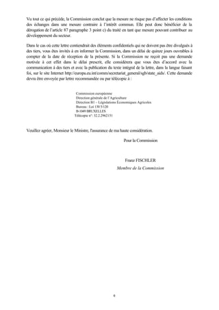 6
Vu tout ce qui précède, la Commission conclut que la mesure ne risque pas d’affecter les conditions
des échanges dans une mesure contraire à l’intérêt commun. Elle peut donc bénéficier de la
dérogation de l’article 87 paragraphe 3 point c) du traité en tant que mesure pouvant contribuer au
développement du secteur.
Dans le cas où cette lettre contiendrait des éléments confidentiels qui ne doivent pas être divulgués à
des tiers, vous êtes invités à en informer la Commission, dans un délai de quinze jours ouvrables à
compter de la date de réception de la présente. Si la Commission ne reçoit pas une demande
motivée à cet effet dans le délai prescrit, elle considérera que vous êtes d’accord avec la
communication à des tiers et avec la publication du texte intégral de la lettre, dans la langue faisant
foi, sur le site Internet http://europa.eu.int/comm/secretariat_general/sgb/state_aids/. Cette demande
devra être envoyée par lettre recommandée ou par télécopie à :
Commission européenne
Direction générale de l’Agriculture
Direction B1 – Législations Économiques Agricoles
Bureau : Loi 130 5/120
B-1049 BRUXELLES
Télécopie n°: 32.2.2962151
Veuillez agréer, Monsieur le Ministre, l'assurance de ma haute considération.
Pour la Commission
Franz FISCHLER
Membre de la Commission
 