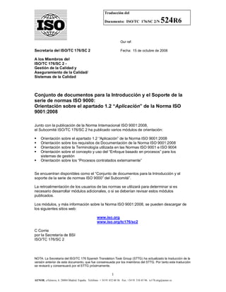 Traducción del
Documento: ISO/TC 176/SC 2/N

524R6

Our ref:

Secretaría del ISO/TC 176/SC 2

Fecha: 15 de octubre de 2008

A los Miembros del
ISO/TC 176/SC 2 Gestión de la Calidad y
Aseguramiento de la Calidad/
Sistemas de la Calidad

Conjunto de documentos para la Introducción y el Soporte de la
serie de normas ISO 9000:
Orientación sobre el apartado 1.2 “Aplicación” de la Norma ISO
9001:2008
Junto con la publicación de la Norma Internacional ISO 9001:2008,
el Subcomité ISO/TC 176/SC 2 ha publicado varios módulos de orientación:






Orientación sobre el apartado 1.2 “Aplicación” de la Norma ISO 9001:2008
Orientación sobre los requisitos de Documentación de la Norma ISO 9001:2008
Orientación sobre la Terminología utilizada en las Normas ISO 9001 e ISO 9004
Orientación sobre el concepto y uso del “Enfoque basado en procesos” para los
sistemas de gestión
Orientación sobre los “Procesos contratados externamente”

Se encuentran disponibles como el “Conjunto de documentos para la Introducción y el
soporte de la serie de normas ISO 9000” del Subcomité”.
La retroalimentación de los usuarios de las normas se utilizará para determinar si es
necesario desarrollar módulos adicionales, o si se deberían revisar estos módulos
publicados.
Los módulos, y más información sobre la Norma ISO 9001:2008, se pueden descargar de
los siguientes sitios web:
www.iso.org
www.iso.org/tc176/sc2
C Corrie
por la Secretaría de BSI
ISO/TC 176/SC 2

NOTA: La Secretaría del ISO/TC 176 Spanish Translation Task Group (STTG) ha actualizado la traducción de la
versión anterior de este documento, que fue consensuada por los miembros del STTG. Por tanto esta traducción
se revisará y consensuará por el STTG próximamente.

1
AENOR, c/Génova, 6. 28004 Madrid. España. Teléfono: + 34 91 432 60 56 Fax: +34 91 310 45 96. tc176.sttg@aenor.es

 