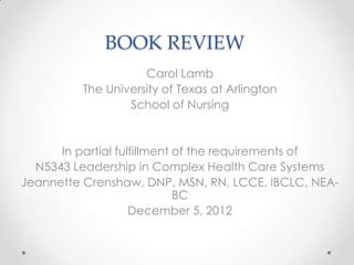 BOOK REVIEW
                    Carol Lamb
         The University of Texas at Arlington
                 School of Nursing


      In partial fulfillment of the requirements of
  N5343 Leadership in Complex Health Care Systems
Jeannette Crenshaw, DNP, MSN, RN, LCCE, IBCLC, NEA-
                             BC
                    December 5, 2012
 