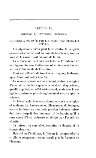 100
LA RAISON
Je pense, ô mes chères institutrices, que vous pourriez réaliser un apologue(*)
touchant, celui du paralytique(1*) et de l'aveugle. La science reproche à la foi
de ne savoir pas marcher sur la Terre, et la foi dit que la science ne voit rien
dans le Ciel des aspirations et de l'éternité. Au lieu de se quereller, la science
et la foi devraient s'unir ; que la science porte la foi, et que la foi console la
science en lui apprenant à espérer et à aimer.
LA SCIENCE
Cette idée est belle, mais c'est une utopie. Là foi me dira des absurdités, et je
voudrai marcher sans elle.
LA FOI
Qu'appelles-tu absurdités ?
LA SCIENCE
J'appelle absurdités des propositions contraires à mes démonstrations,
comme, par exemple, que trois font un, qu'un Dieu s'est fait homme, c'est-à-
dire que l'infini s'est fait fini. Que l'Éternel est mort, que Dieu a puni son fils
innocent du péché des hommes coupables...
LA FOI
N'en dis pas davantage. Émises par toi, ces propositions sont en effet des
absurdités. Sais-tu ce que c'est que le nombre en Dieu, toi qui ne connais pas
Dieu ? Peux-tu raisonner sur les opérations de l'inconnu, peux-tu comprendre
les mystères de la charité ? Je dois toujours être absurde pour toi, car, si tu les
comprenais, mes affirmations seraient absorbées par tes théorèmes ; je serais
toi, et tu serais moi, pour mieux dire, je n'existerais plus, et la raison,
en présence de l'infini, s'arrêterait toujours aveuglée par tes doutes aussi
infinis que l'espace.
(*) Apologue : Court récit en prose ou en vers, dont on tire une instruction morale.
(1*) Paralytique : Personne atteinte de paralysie.
 