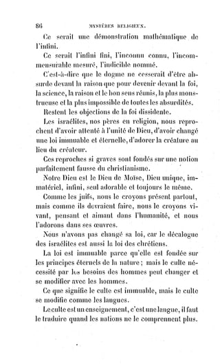 101
LA SCIENCE
Au moins n'usurpe jamais mon autorité, ne me donne pas de démentis dans
mes domaines.
LA FOI
Je ne l'ai jamais fait et je ne puis jamais le faire.
LA SCIENCE
Ainsi, tu n'as jamais cru, par exemple, qu'une vierge puisse être mère sans
cesser d'être vierge, et cela dans l'ordre physique, naturel, positif, en dépit de
toutes les lois de la nature ; tu n'affirmes pas qu'un morceau de pain est non
seulement un Dieu, mais un vrai corps humain avec ses os et ses veines,
ses organes, son sang, en sorte que tu fais de tes enfants qui mangent ce pain
un petit peuple d'anthropophages.
LA FOI
Il n'est pas un chrétien qui ne soit révolté de ce que tu viens de dire.
Cela prouve assez qu'ils ne comprennent pas mes enseignements de cette
manière positive et grossière. Le surnaturel que j'affirme est au-dessus de la
nature et ne saurait, par conséquent, s'opposer à elle ; les paroles de foi ne
sont comprises que par la foi ; rien qu'en les répétant, la science les dénature.
Je me sers de tes mots, parce que je n'en ai pas d'autres ; mais puisque tu
trouves mes discours absurdes, tu dois en conclure que je donne à ces mêmes
mots une signification qui t'échappe. Le Sauveur, en révélant le dogme de la
présence réelle n'a-t-il pas dit : « La chair ici ne sert de rien, mes paroles sont
esprit et vie ». Je ne te donne pas le mystère de l'incarnation pour un
phénomène d'analogie, ni celui de la transsubstantiation(*) pour une
manipulation chimique. De quel droit crierais-tu à l'absurdité ? Je ne raisonne
sur rien de ce que tu connais ; de quel droit dirais-tu que je déraisonne ?
LA SCIENCE
Je commence à te comprendre, ou plutôt je vois que je ne te comprendrai
jamais. En ce cas, restons séparées, jamais je n'aurai besoin de toi.
(*) Transsubstantiation : Conversion d’une substance en une autre. Pour les chrétiens ce terme
désigne la conversion du pain et du vin en Corps et Sang du Christ à l’Eucharistie, tout en
conservant leur caractéristiques première (goût, texture, odeur, etc.).
 