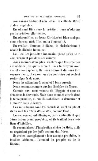 102
LA FOI
Je suis moins orgueilleuse et je reconnais que tu peux m'être utile. Peut-être
aussi sans moi serais-tu bien triste et bien désespérée, et je ne veux me
séparer de toi que si la raison y consent.
LA RAISON
Gardez-vous bien de le faire. Je vous suis nécessaire à toutes deux. Et moi,
que ferais-je sans vous ? J'ai besoin de savoir et de croire pour être juste.
Mais je ne dois jamais confondre ce que je sais avec ce que je crois. Savoir ce
n'est plus croire, croire c'est ne pas savoir encore. L'objet de la science est le
connu, la foi ne s'en occupe pas et le laisse tout à la science. L'objet de la foi
est l'inconnu, la science peut le chercher, mais non le définir ; elle est donc
forcée, du moins provisoirement, d'accepter les définitions de la foi qu'il lui
est impossible même de critiquer. Seulement si la science renonce à la foi,
elle renonce à l'espérance et à l'amour dont l'existence et la nécessité sont
pourtant aussi évidentes pour la science que pour la foi. La foi, comme fait
psychologique, est du domaine de la science, et la science, comme
manifestation de la lumière de Dieu dans l'intelligence humaine, est du
domaine de la foi. La science et la foi doivent donc s'admettre, se respecter
mutuellement, se soutenir même et se porter secours au besoin, mais sans
jamais empiéter l'une sur l'autre. Le moyen de les unir c'est de ne jamais les
confondre. Jamais il ne peut y avoir de contradiction entre elles, car en se
servant des mêmes mots, elles ne parlent pas la même langue.
LA FOI
Eh bien ! Ma soeur la science, qu'en dites-vous ?
LA SCIENCE
Je dis que nous étions séparées par un déplorable malentendu et que
désormais nous pouvons marcher ensemble. Mais auquel de tes différents
symboles vas-tu me rattacher ? Serai-je juive, catholique, musulmane ou
protestante ?
LA FOI
Tu resteras la science et tu seras universelle.
 