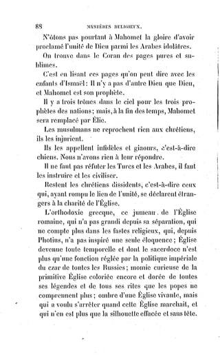 103
LA SCIENCE
C'est-à-dire catholique, si je comprends bien. Mais que dois-je penser des
différentes religions ?
LA FOI
Juge-les par leurs œuvres. Cherches la charité véritable et quand tu l'auras
trouvée, demande-lui à quel culte elle appartient.
LA SCIENCE
Ce n'est certainement pas à celui des inquisiteurs et des bourreaux de la
Saint-Barthélémy(*).
(*) Le massacre de la Saint-Barthélemy est celui de protestants déclenché à Paris, le 24 août 1572,
jour de la Saint-Barthélemy, prolongé pendant plusieurs jours dans la capitale, puis étendu à plus
d'une vingtaine de villes de province durant les semaines suivantes.
Cet épisode tragique des guerres de religion résulte d'un enchevêtrement complexe de facteurs,
aussi bien religieux et politiques que sociaux. Il est la conséquence des déchirements militaires et
civils de la noblesse française entre catholiques et protestants, notamment de la vendetta entre le
clan des Guise et celui des Châtillon-Montmorency. Il est le résultat d'une sauvage réaction
populaire, ultra-catholique et hostile à la politique royale d'apaisement. Il reflète également les
tensions internationales entre les royaumes de France et d'Espagne, avivées par l'insurrection aux
Pays-Bas.
 