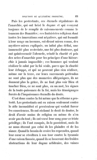 104
LA FOI
C'est à celui de Saint-Jean l'Aumônier(*), de Saint-François de Sales(1*),
de Saint-Vincent de Paul, de Fénelon et de tant d'autres.
LA SCIENCE
Avouez que si la religion a produit quelque bien, elle a fait aussi bien du mal.
LA FOI
Lorsqu'on tue au nom du Dieu qui a dit : « Tu ne tueras pas », lorsqu'on
persécute au nom de celui qui veut qu'on pardonne à ses ennemis, lorsqu'on
propage les ténèbres au nom de celui qui ne veut pas qu'on mette la lumière
sous le boisseau, est-il juste d'attribuer le crime à la loi même qui le
condamne ? Dis, si tu veux être juste, que malgré la religion bien du mal a été
fait sur la Terre. Mais aussi combien de vertus n'a-t-elle pas fait naître,
combien de dévouements et de sacrifices ignorés ? As-tu compté ces nobles
cœurs des deux sexes qui ont renoncé à toutes les joies pour se mettre au
service de toutes les douleurs ? Ces Âmes dévouées au travail et à la prière
qui ont passé leur vie en faisant le bien ? Qui donc a fondé des asiles pour les
orphelins et les vieillards, des hospices pour les malades, des retraites pour le
repentir ? Ces institutions aussi glorieuses qu'elles sont modestes sont les
œuvres réelles dont se remplissent les annales de l'Église ; les guerres de
(*) Jean l'Aumônier, Jean V d'Alexandrie et Jean de Chypre,
patriarche d'Alexandrie jusqu’au 11 novembre 6191. Saint patron
de la ville de Casarano, il est fêté le 23 janvier en Occident et le
11 novembre en Orient. Il fut appelé Jean le Miséricordieux après
sa mort, et proclamé Saint par
l'Église catholique et orthodoxe.
(1*) François de Sales était un
ecclésiastique savoyard. Évêque
de Genève en résidence à
Annecy, il a été proclamé Saint
et docteur de l'Église catholique.
Il est considéré comme le saint
patron des journalistes et des
écrivains en raison de son
recours à l'imprimerie de par
son œuvre qu'il laissa.
 