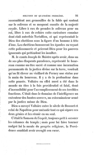 106
DEUXIÈME PARTIE
MYSTÈRES PHILOSOPHIQUES
CONSIDÉRATIONS PRÉLIMINAIRES
On a dit que le beau est la splendeur du vrai.
Or la beauté morale c'est la bonté. Il est beau d'être bon.
Pour être bon avec intelligence il faut être juste.
Pour être juste il faut agir avec raison.
Pour agir avec raison il faut avoir la science de la réalité.
Pour avoir la science de la réalité il faut avoir conscience de la vérité.
Pour avoir conscience de la vérité il faut avoir une notion exacte de l'être.
L'être, la vérité, la raison et la justice sont les objets communs des recherches
de la science et des aspirations de la foi. La conception, soit réelle,
soit hypothétique d'un pouvoir suprême, transforme la justice en Providence,
et la notion divine, à ce point de vue, devient accessible à la science elle-
même.
La science étudie l'être dans ses manifestations partielles, la foi le suppose,
ou plutôt l'admet à priori dans sa généralité.
La science cherche la vérité en toutes choses, la foi rapporte toutes choses à
une vérité universelle et absolue.
La science constate des réalités en détail, la foi les explique par une réalité
d'ensemble que la science ne peut constater, mais que l'existence même des
détails semble la forcer de reconnaître et d'admettre.
La science soumet les raisons des personnes et des choses à la raison
mathématique universelle ; la foi cherche, ou plutôt suppose aux
mathématiques elles-mêmes et au-dessus des mathématiques une raison
intelligente et absolue.
La science démontre la justice par la justesse ; la foi donne une justesse
absolue à la justice en la subordonnant à la Providence.
On voit ici tout ce que la foi emprunte à la science et tout ce que la science à
son tour doit à la foi.
Sans la foi, la science est circonscrite par un doute absolu, et se trouve
éternellement parquée dans l'empirisme hasardeux d'un scepticisme
raisonneur ; sans la science, la foi construit ses hypothèses au hasard et ne
peut que préjuger aveuglément les causes des effets qu'elle ignore.
La grande chaîne qui réunit la science à la foi c'est l'analogie.
 