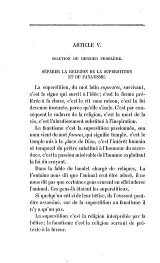 107
La science est forcée de respecter une croyance dont les hypothèses sont
analogues aux vérités démontrées. La foi qui attribue tout à Dieu est forcée
d'admettre la science comme une révélation naturelle qui, par la
manifestation partielle des lois de la raison éternelle, donne une échelle de
proportion à toutes les aspirations et à tous les élans de l'Âme dans le
domaine de l'inconnu.
C'est donc la foi seule qui peut donner une solution aux mystères de la
science, et c'est en revanche la science seule qui démontre la raison d'être des
mystères de la foi.
En dehors de l'union et du concours de ces deux forces vives de l'intelligence,
il n'y a pour la science que scepticisme et désespoir, pour la foi que témérité
et fanatisme.
Si la foi insulte la science elle blasphème ; si la science méconnaît la foi elle
abdique.
Maintenant, écoutons-les parler de concert.
L'être est partout, dit la science, il est multiple et variable dans ses formes,
unique dans son essence et immuable dans ses lois. Le relatif démontre
l'existence de l'absolu. L'intelligence existe dans l'être.
[Idi ; Mais de quel être parle-t-on ici ? De l'Être en tant que personne et personnalité manifestée
dans la matière ou la non-matière, ou de l'être en tant qu'état d'être dont la résultante provient des
actions du premier ? Il y a de quoi se perdre si les choses sont mal formulé, non ? Cela résulte du
même trouble dans l'erreur de formuler le terme d'esprit « cérébral et d'une forme/pensée », ou de
l'Esprit en tant que manifestation « d'entité », autre que la corporéité, dans la même formulation du
mot esprit sans en faire une distinction de par une majuscule. Ce qui empêcherait ainsi la difficulté
à discerner la différence et de situer où notre attention/conscience doit se tourner. Les phrases ici,
de la manière dont elles sont formulées, ne donne pas la possibilité de discerner de quel forme
d’être l’on nous parle, étant donne que les caractéristiques exprimées dans ce dialogue peuvent être
émises dans les mêmes proportions d’analyse pour les deux formes…].
L'intelligence anime et modifie la matière.
— L'intelligence est partout, dit la foi. Nulle part la vie n'est fatale puisqu'elle
est réglée. La règle est l'expression d'une sagesse suprême. L'absolu en
intelligence, le régulateur suprême des formes, l'idéal vivant des Esprits,
c'est$Dieu.
— Dans son identité avec l'idée, l'être est la vérité, dit la science.
— Dans son identité avec l'idéal, la vérité c'est Dieu, reprend la foi.
— Dans son identité avec mes démonstrations, l'être est la réalité, dit la
science.
— Dans son identité avec mes légitimes aspirations, la réalité c'est mon
dogme, dit la foi.
— Dans son identité avec le Verbe, l'être est la raison, dit la science.
 