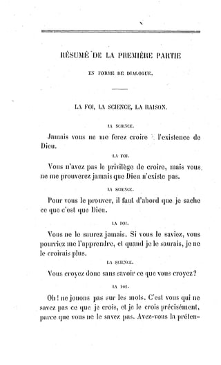 109
SOLUTION DES PROBLÈMES PHILOSOPHIQUES
PREMIÈRE SÉRIE
Demande. Qu'est-ce que la vérité ?
Réponse. C'est l'idée identique avec l'être.
D. Qu'est-ce que la réalité ?
R. C'est la science identique avec l'être.
D. Qu'est-ce que la raison ?
R. C'est le verbe identique avec l'être.
D. Qu'est-ce que la justice ?
R. C'est le motif des actes identiques avec l'être.
D. Qu'est-ce que l'absolu ?
R. C'est l'être.
D. Conçoit-on quelque chose au-dessus de l'être ?
R. Non, mais on conçoit dans l'être même quelque chose de suréminent(*) et
de transcendental.
D. Qu'est-ce ?
R. La raison suprême de l'être.
D. La connaissez-vous et pouvez-vous la définir ?
R. La foi seule l'affirme et la nomme Dieu.
D. Y a-t-il quelque chose au-dessus de la vérité ?
R. Au-dessus de la vérité connue il y a la vérité inconnue.
D. Comment peut-on raisonnablement supposer cette vérité ?
R. Par l'analogie et la proportion.
D. Comment peut-on la définir ?
R. Par les symboles de la foi.
D. Peut-on dire de la réalité la même chose que de la vérité ?
R. Exactement la même chose.
D. Y a-t-il quelque chose au-dessus de la raison ?
R. Au-dessus de la raison finie il y a la raison infinie.
D. Qu'est-ce que la raison infinie ?
R. C'est cette raison suprême de l'Être que la foi appelle Dieu.
D. Y a-t-il quelque chose au-dessus de la justice ?
R. Oui, suivant la foi, il y a la providence chez Dieu, et chez l'homme le
sacrifice.
(*) Suréminent : Qualifie quelqu'un ou quelque chose qui est largement au-dessus des autres.
 