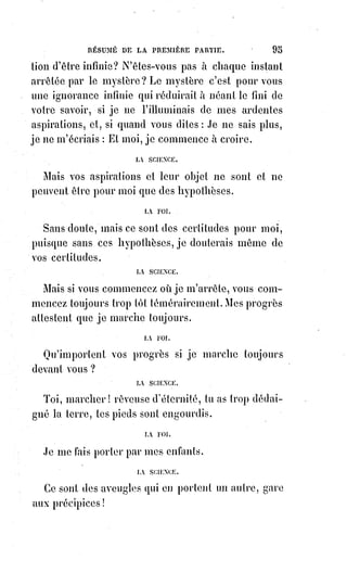 110
D. Qu'est-ce que le sacrifice ?
R. C'est l'abandon bien veillant et spontané du droit.
D. Le sacrifice est-il raisonnable ?
R. Non, c'est une sorte de folie plus grande que la raison, car la raison est
forcée de l'admirer.
D. Comment appelle-t-on un homme qui agit suivant la vérité, la réalité,
la raison et la justice ?
R. C'est un homme moral.
D. Et si pour la justice il sacrifie ses attraits ?
R. C'est un homme d'honneur.
D. Et si, pour imiter la grandeur et la bonté de la Providence, il fait plus que
son devoir et sacrifie son droit au bien des autres ?
R. C'est un héros.
D. Quel est le principe du véritable héroïsme ?
R. C'est la foi.
D. Quel en est le soutien ?
R. L'espérance.
D. Et la règle ?
R. La charité.
D. Qu'est-ce que le bien ?
R. C'est l'ordre. [L'ordre est le Cosmos]
D. Qu'est-ce que le mal ?
R. Le désordre. [Le désordre est le Chaos]
D. Quel est le plaisir permis ?
R. La jouissance de l'ordre.
D. Quel est le plaisir défendu ?
R. La jouissance du désordre.
D. Quelles sont les conséquences de l'un et de l'autre ?
R. La vie et la mort dans l'ordre moral.
D. L'enfer avec toutes ses horreurs a donc sa raison d'être dans le dogme
religieux ?
R. Oui, c'est la conséquence rigoureuse d'un principe.
D. Et quel est ce principe ?
R. La liberté.
D. Qu'est-ce que la liberté ?
R. C'est le droit de faire son devoir avec la possibilité de ne pas faire.
D. Qu'est-ce que manquer à son devoir ?
R. C'est perdre son droit. Or le droit étant éternel, le perdre c'est faire une
perte éternelle.
 