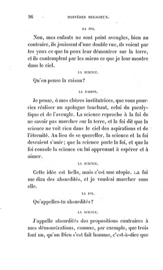 111
D. Ne peut-on réparer une faute ?
R. Oui, par l'expiation.
D. Qu'est-ce que l'expiation ?
R. C'est une surcharge de travail. Ainsi, parce que j'ai été paresseux hier,
je dois accomplir aujourd'hui une double tâche.
D. Que penser de ceux qui s'imposent des souffrances volontaires ?
R. Si c'est pour remédier à l'attrait brutal du plaisir, ils sont sages ; si c'est
pour souffrir à la place des autres, ils sont généreux ; mais s'ils le font sans
conseil et sans mesure, ils sont imprudents.
D. Ainsi devant la vraie philosophie la religion est sage dans tout ce qu'elle
ordonne ?
R. Vous le voyez.
D. Mais si enfin nous étions trompés dans nos espérances éternelles ?
R. La foi n'admet point ce doute. Mais la philosophie elle-même doit
répondre que tous les plaisirs de la Terre ne valent pas un jour de sagesse,
et que tous les triomphes de l'ambition ne valent pas un seul instant
d'héroïsme et de charité.
DEUXIÈME SÉRIE
D. Qu'est-ce que l'homme ?
R. L'homme est un Être intelligent et corporel fait à l'image de Dieu et du
monde, un en essence, triple en substance, immortel et mortel.
D. Vous dites triple en substance. L'homme aurait-il deux Âmes ou deux
corps ?
R. Non, il y a en lui une Âme spirituelle, un corps matériel et un médiateur
plastique.
D. Quelle est la substance de ce médiateur ?
R. Elle est lumière en partie volatile et en partie fixée.
D. Qu'est-ce que la partie volatile de cette lumière ?
R. C'est le fluide magnétique.
D. Et la partie fixée ?
R. C'est le corps fluidique ou aromal(*).
D. L'existence de ce corps est-elle démontrée ?
R. Oui, par les expériences les plus curieuses et les plus concluantes. Nous en
parlerons dans la troisième partie de cet ouvrage.
(*) Aromal : Qui est plein d'arômes, ou qui provient d'arômes.
 