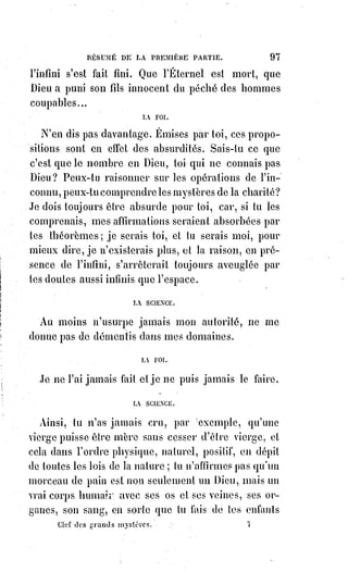 112
D. Ces expériences sont-elles articles de foi ?
R. Non, elles appartiennent à la science.
D. Mais la science s'en préoccupera-t-elle ?
R. Elle s'en préoccupe déjà, puisque nous avons écrit ce livre et puisque vous
le lisez.
D. Donnez-nous quelques notions sur ce médiateur plastique.
R. Il est formé de Lumière astrale ou terrestre et en transmet au corps humain
la double aimantation.
L'Âme, en agissant sur cette Lumière par ses volitions(*), peut la dissoudre ou
la coaguler, la projeter ou l'attirer. Elle est le miroir de l'imagination et des
rêves. Elle réagit sur le système nerveux, et produit ainsi les mouvements du
corps. Cette Lumière peut se dilater indéfiniment et communiquer ses images
à des distances considérables, elle aimante les corps soumis à l'action de
l'homme, et peut, en se resserrant, les attirer vers lui. Elle peut prendre toutes
les formes évoquées par la pensée et, dans les coagulations passagères de sa
partie rayonnante, apparaître aux yeux et offrir même une sorte de résistance
au contact. Mais ces manifestations et ces usages du médiateur plastique
étant anormaux, l'instrument lumineux de précision ne peut les produire sans
être faussé, et ils causent nécessairement soit l'hallucination habituelle, soit la
folie.
(*) Volition : L’aboutissement de la volonté par une action. Un acte par lequel la volonté se
détermine à quelque chose. Autrement dit, elle désigne l'aboutissement d'un processus par lequel
l'Être humain use de la volonté. C'est l'événement par lequel l'individu « se met en mesure d'agir »
en vue d'un résultat, interne ou externe.
[Idi ; Ici est expliqué, en formulation brève, ce qu'est l'Akasha, considéré aussi comme étant les
Particules Adamantines exprimé plus haut ; je vous en donne des termes de définition plus large :
Akâśa : Littéralement, ce mot, en sanscrit, signifie Ciel, firmament, mais qui désigne aussi le
principe impondérable et intangible de vie : Cette Lumière astrale et cette Lumière céleste qui,
combinées ensemble, forment toutes deux l'Anima mundi (l’Âme Mondiale) ; mais, dans son sens
mystique, il a la signification de Ciel invisible ; ou, comme les Brahmanes l'appellent : Sacrifice du
Soma, c'est le Dieu Akâśa ou le Dieu firmament.
Elles constituent l'Esprit et l'Âme de l'homme, la Lumière céleste formant son Nοùς, πνεuμα ou
Divin Esprit, tandis que la Lumière astrale forme sa Φuχη, Âme ou Esprit astral. Les parties les plus
grossières de cette dernière entrent dans la composition de sa forme extérieure, son corps Akasa est
le mystérieux fluide nommé par la science scholastique « l'Éther qui pénètre tout ». Il agit dans
toutes les opérations magiques de la nature, produit des phénomènes magnétiques, spirites et
psychiques.
As, en Syrie, en Palestine et dans l'Inde signifie en même temps, le Ciel, la vie et le Soleil qui était
considéré par les anciens Sages comme le grand réservoir magnétique de notre Univers.
La prononciation admise de ce mot était Ah, dit Dunlap, « car l's se transforme continuellement en
h de la Grèce à Calcutta ». Ah c'est TAH, Ao et TAO. Le mot As, Ah ou Jah signifie Vie. Existence :
C'est, évidemment, la racine du mot Akasa : Le principe de vie ou le fluide donnant la vie. C'est le
 
