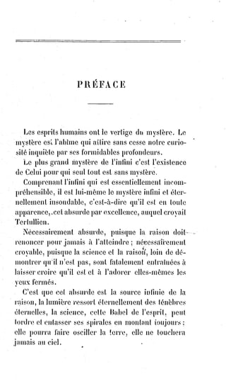12
Le monde, en effet, est sans la religion du comte Joseph de Maistre, comme il
est probable que Dieu, tel que le conçoivent la plupart des athées, n'existe
pas.
La religion est une idée appuyée sur un fait constant et universel ; l'humanité
est religieuse : Le mot religion a donc un sens nécessaire et absolu. La nature
elle-même consacre l'idée que représente ce mot, et l'élève à la hauteur d'un
principe.
Le besoin de croire se lie étroitement au besoin d'aimer : C'est pour cela que
les Âmes ont besoin de communier aux mêmes espérances et au même
amour.
Les croyances isolées ne sont que des doutes : C'est le lien de la confiance
mutuelle qui fait la religion en créant la foi.
La foi ne s'invente pas, ne s'impose pas, ne s'établit pas par convention
politique ; elle se manifeste, comme la vie, avec une sorte de fatalité.
Le même pouvoir qui dirige les phénomènes de la nature étend et limite,
en$dehors de toutes les prévisions humaines, le domaine surnaturel de la foi.
On n'imagine pas les révélations, on les subit et on y croit. L'esprit a beau
protester contre les obscurités du dogme, il est subjugué par l'attrait de ces
obscurités mêmes, et souvent, le plus indocile des raisonneurs rougirait
d'accepter le titre d'homme sans religion.
La religion tient une plus grande place parmi les réalités de la vie que
n'affectent de le croire ceux qui se passent de religion, ou qui ont la
prétention de s'en passer. Tout ce qui élève l'homme au-dessus de l'animal,
l'amour moral, le dévouement, l'honneur, sont des sentiments essentiellement
religieux. Le culte de la patrie et du foyer, la religion du serment et des
souvenirs, sont des choses que l'humanité n'abjurera jamais sans se dégrader
complètement, et qui ne sauraient exister sans la croyance en quelque
chose$de plus grand que la vie mortelle, avec toutes ses vicissitudes(*),
ses$ignorances et ses misères.
(*) Vicissitude : Révolution, changement par lequel des choses différentes évoluent et se succèdent
les unes des autres ; Instabilité, disposition qu’on toutes choses à changer rapidement de mal en
bien, et inversement.
 