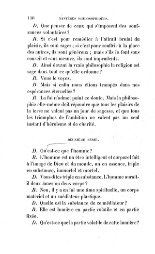 125
CHAPITRE II
LA VIE ET LA MORT - LA VEILLE ET LE SOMMEIL
Le sommeil est une mort incomplète ; la mort est un sommeil parfait.
La nature nous soumet au sommeil pour nous habituer à l'idée de la mort,
et nous avertit, par les rêves de la persistance d'une autre vie.
La Lumière astrale dans laquelle nous plonge le sommeil est comme un océan
où flottent d'innombrables images, débris des existences naufragées, mirages
et reflets de celles qui passent, pressentiments de celles qui vont naître.
Notre disposition nerveuse attire à nous celles de ces images qui
correspondent à notre agitation, à notre fatigue spéciale, comme un aimant
promené parmi des détritus métalliques qui attirerait et choisirait surtout la
limaille de fer.
Les songes nous révèlent la maladie ou la santé, le calme ou l'agitation de
notre médiateur plastique, et, par conséquent aussi, de notre appareil
nerveux.
Ils formulent nos pressentiments par l'analogie des images.
Car toutes les idées ont un double signe pour nous, relatif à notre double vie.
Il existe une langue du sommeil dont il est impossible, dans l'état de veille,
de comprendre et même de rassembler les mots.
La langue du sommeil est celle de la nature, hiéroglyphique dans ses
caractères et seulement rythmée dans ses sons.
Le sommeil peut être vertigineux ou lucide.
La folie est un état permanent de somnambulisme vertigineux.
Une commotion violente peut éveiller les fous aussi bien qu'elle peut les tuer.
Les hallucinations, lorsqu'elles entraînent l'adhésion de l'intelligence,
sont des accès passagers de folie.
Toute fatigue de l'esprit provoque le sommeil ; mais si la fatigue est
accompagnée d'irritation nerveuse, le sommeil peut être incomplet et prendre
les caractères du somnambulisme.
On s'endort parfois sans s'en apercevoir au milieu de la vie réelle, et alors,
au lieu de penser, on rêve.
Pourquoi avons-nous des réminiscences(*) de choses qui ne nous sont jamais
arrivées ? C'est que nous les avons rêvées tout éveillés.
(*) Réminiscence : Retour à la conscience clair de souvenir confus, vague ou incomplet et difficile à
localiser.
 