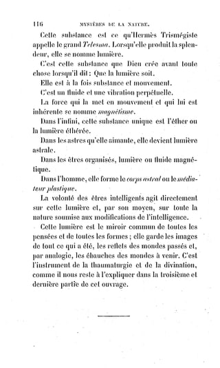 131
chante encore, n'effarouche pas le papillon de Psyché, qui veut se fixer sur
cette fleur !... Mais l'insensé a vu le regard de la ressuscitée, le grand
hiérophante cède à l'ivresse de l'amant, sa lyre tombe de ses mains, il regarde
Eurydice, il s'élance vers elle... Il la presse dans ses bras et il la trouve encore
glacée, ses yeux se sont refermés, ses lèvres sont plus pales et plus froides
que jamais, la sensitive a tressailli, et le lien délicat de l'Âme s'est rompu de
nouveau et pour toujours… Eurydice est morte à nouveau et les hymnes
d'Orphée ne la rappelleront plus à la vie.
Dans notre Dogme et rituel de la haute magie, nous avons osé dire que la
résurrection des morts n'est pas un phénomène impossible dans l'ordre même
de la nature, et en cela nous n'avons nié ni contredit en aucune manière la loi
fatale de la mort. Une mort qui peut cesser n'est qu'une léthargie et un
sommeil, mais c'est par la léthargie et le sommeil que la mort commence
toujours. L'état de quiétude profonde qui succède alors aux agitations de la
vie emporte alors l'Âme défendue et endormie, on ne peut la faire revenir,
la forcer à plonger de nouveau qu'en excitant violemment toutes ses
affections et tous ses désirs. Quand Jésus, le Sauveur du monde, était sur la
Terre, la Terre était plus belle et plus désirable que le Ciel, et cependant il a
fallu à Jésus un cri et une secousse pour réveiller la fille de Jaïre(*). C'est à
force de frémissements, et de larmes qu'il a rappelé du tombeau son ami
Lazare(1*), tant il est difficile d'interrompre une Âme fatiguée qui dort de son
premier sommeil !
(*) La fille de Jaïre ou l’entre-deux-
femmes est une histoire unique dans
les Évangiles. Quatre des huit morts
ressuscités dans la Bible étaient des
enfants – 3 garçons et une seule fille
– la fille de Jaïre, chef de la
synagogue, supplia à Jésus de venir
la guérir.
L'histoire veut que Jésus, en se
rendant au chevet de la jeune fille,
fit la rencontre d'une femme malade
dont le sang coulait, qui était
considérée comme une impie de par
la raison légitime de sa maladie,
et que, remplis de bonté et de grâce,
et malgré le temps qui s'écoule, Jésus
la considéra aussi favorable à une
guérison de par son contact que la
jeune fille pouvait l'être,
contrairement au fait que celle-ci était d'origine de bonne famille hautement reconnue.
 