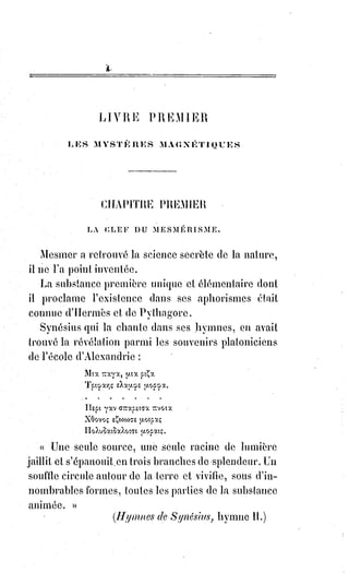 132
(1*) Lazare est un personnage de l'entourage de Jésus,
apparaissant dans les récits du Nouveau Testament, et ainsi
devenu protagoniste de légendes orientales et occidentales du
début de l'histoire chrétienne. Il est essentiellement connu par
un récit de l'Évangile selon Saint-Jean (chapitre 11), selon
lequel Lazare, mort depuis quatre jours et enterré, aurait été
ramené à la vie par Jésus.
Toutefois le visage de la mort n'a pas la même
sérénité pour toutes les Âmes qui le contemplent,
lorsqu'on a manqué le but de sa vie, lorsqu'on
emporte avec soi des convoitises effrénées ou des
haines inassouvies, l'éternité apparaît à l'Âme
ignorante ou coupable avec de si formidables
proportions de douleurs qu'elle tente quelquefois
de se rejeter dans la vie mortelle.
Combien d'Âmes agitées ainsi par le cauchemar de l'enfer se sont réfugiées
dans leurs corps glacés et couverts déjà du marbre de la tombe ! On a
retrouvé des squelettes retournés, convulsés, tordus, et l'on a dit : « Voici des
hommes qui ont été enterrés vivants ».
On se trompait souvent, et ce pouvait être toujours des épaves de la mort,
des ressuscités de la sépulture qui, pour s'abandonner tout à fait aux
angoisses du seuil de l'éternité, s'y étaient repris à deux fois.
Un magnétiste célèbre, M. le baron Dupotet, enseigne dans son livre « Secret
sur la Magie » qu'on peut tuer par le magnétisme comme par l'électricité.
Cette révélation n'a rien d'étrange pour qui connaît bien les analogies de la
nature. Il est certain qu'en dilatant outre mesure ou en coagulant tout à coup
le médiateur plastique d'un sujet, on peut détacher son Âme de son corps.
Il suffit quelquefois d'exciter chez une personne une violente colère ou une
trop grande frayeur pour tuer subitement cette personne.
L'usage habituel du magnétisme met ordinairement le sujet qui s'y
abandonne à la merci du magnétiseur.
Quand la communication est bien établie, quand le magnétiseur peut
produire à volonté le sommeil, l'insensibilité, la catalepsie, etc., il ne lui en
coûterait qu'un effort de plus pour amener aussi la mort.
On nous a raconté, comme certaine, une histoire dont nous ne garantissons
pas toutefois l'authenticité.
Nous allons la dire parce qu'elle peut-être vraie.
 