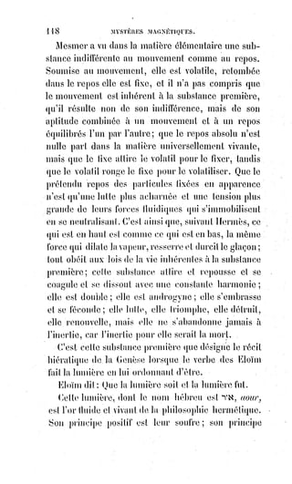 133
Des personnes qui doutaient en même temps de la religion et du magnétisme,
de ces incrédules qui sont prêts à toutes les superstitions et à tous les
fanatismes, avaient décidé à prix d'argent une pauvre fille à subir leurs
expériences. C'était une nature impressionnable et nerveuse, fatiguée
d'ailleurs par les excès d'une vie plus qu'irrégulière, et déjà dégoûtée de
l'existence.
On l'endort ; on lui commande de voir ; elle pleure et se débat. On lui parle
de Dieu..., elle tremble de tous ses membres.
— Non, dit-elle, non, il me fait peur ; je ne veux pas le regarder.
— Regardez-le, je le veux.
Elle ouvre alors les yeux ; ses prunelles se dilatent ; elle est effrayante.
— Que voyez-vous ?
— Je ne saurais le dire. Oh ! De grâce, de grâce, réveillez-moi !
— Non, regardez et dites ce que vous voyez.
— Je vois une nuit noire dans laquelle tourbillonnent des étincelles de toutes
couleurs autour de deux grands yeux qui roulent toujours. De ces yeux
sortent des rayons qui se roulent en vrilles et qui remplissent tout l'espace...
Oh ! Cela me fait mal ! Éveillez-moi !
— Non, regardez.
— Où voulez-vous que je regarde encore ?
— Regardez dans le paradis.
— Non, je ne puis pas y monter ; la grande nuit me repousse et je retombe
toujours.
— Eh bien ! Regardez dans l'enfer.
Ici, la somnambule s'agite convulsivement.
— Non ! Non ! Crie-t-elle en sanglotant, je ne veux pas ; j'aurais le vertige ;
je tomberais. Oh ! Retenez-moi ! Retenez-moi !
— Non, descendez.
— Où voulez-vous que je descende ?
— Dans l'enfer.
— Mais, c'est horrible ! Non, non, je ne veux pas y aller !
— Allez-y.
— Grâce !
— Allez-y, je le veux.
Les traits de la somnambule deviennent terribles à voir ; ses cheveux se
dressent sur sa tête ; ses yeux sont grands ouverts et ne montrent que le blanc
; sa poitrine se soulève et laisse échapper une sorte de râle.
— Allez-y, je le veux, répète le magnétiseur.
— J'y suis, dit entre ses dents la malheureuse en retombant épuisée. Puis elle
ne répond plus ; sa tête inerte penche sur son épaule ; ses bras pendent le
 