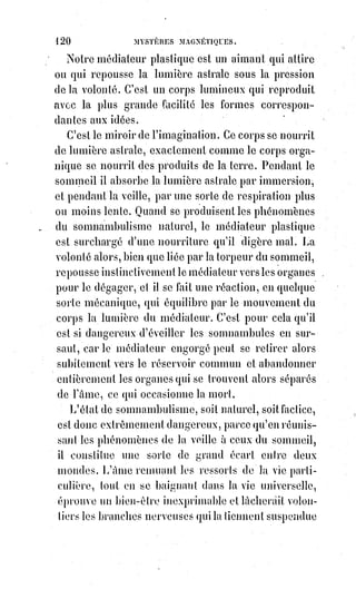 135
CHAPITRE III
MYSTÈRES DES HALLUCINATIONS ET DE L'ÉVOCATION DES ESPRITS
Une hallucination est une illusion produite par un mouvement irrégulier de
la Lumière astrale.
C'est, comme nous l'avons dit plus haut, le mélange des phénomènes du
sommeil à ceux de la veille.
Notre médiateur plastique aspire et respire la Lumière astrale, ou l'Âme
vitale de la Terre, comme notre corps aspire et respire l'atmosphère terrestre.
Or, de même qu'en certains lieux l'air est impur et non respirable, de même
aussi certaines circonstances phénoménales peuvent rendre la Lumière
astrale malsaine et non assimilable.
Tel air aussi peut être trop vif pour certaines personnes et convenir
parfaitement à d'autres, il en est de même pour la lumière magnétique.
Le médiateur plastique ressemble à une statue métallique toujours en fusion.
Si le moule est défectueux, elle devient difforme ; si le moule se brise,
elle se met à fuir.
Le moule du médiateur plastique c'est la force vitale équilibrée et polarisée.
Notre corps, par le moyen du système nerveux, attire et retient cette forme
fugitive de lumière spécifiée ; mais la fatigue locale ou la surexcitation
partielle de l'appareil peut occasionner des difformités fluidiques.
Ces difformités faussent partiellement le miroir de l'imagination,
et occasionnent les hallucinations habituelles propres aux visionnaires
statiques.
Le médiateur plastique est fait à l'image et à la ressemblance de notre corps,
dont il figure lumineusement tous les organes, il a une vue, un toucher,
une ouïe, un odorat et un goût qui lui sont propres ; il peut, lorsqu'il est
surexcité, les communiquer par vibrations à l'appareil nerveux, en sorte que
l'hallucination soit complète. L'imagination semble alors triompher de la
nature même, et produit des phénomènes vraiment étranges. Le corps
matériel inondé de fluide semble participer aux qualités fluidiques,
il échappe aux lois de la pesanteur, il devient momentanément invulnérable
et même invisible dans un cercle d'hallucinés par contagion. On sait que les
convulsionnaires de Saint-Médard se faisaient tenailler, assommer, broyer,
crucifier, sans éprouver aucune douleur, qu'ils s'enlevaient de terre,
marchaient la tête en bas, mangeaient des épingles tordues et les digéraient.
 