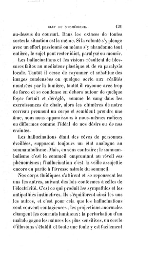 136
Nous croyons devoir rapporter ici ce que nous avons publié dans le journal
l'Estafette, sur les prodiges du médium américain Home et sur plusieurs
phénomènes du même ordre.
Nous n'avons jamais été nous-mêmes témoin des miracles de Mr Home,
mais nos renseignements viennent des meilleures sources, nous les avons
recueillis dans une maison où le médium américain fut accueilli avec
bienveillance lorsqu'il était malheureux, et avec indulgence lorsqu'il en vint à
prendre sa maladie pour un bonheur et pour une fortune. C'est chez une
dame née en Pologne, mais trois fois Française par la noblesse de son cœur,
les charmes indicibles(*) de son esprit et la célébrité européenne de son nom.
La publication de ces renseignements dans l'Estafette nous attira alors,
sans que nous sachions trop pourquoi, les injures d'un Mr de Pêne, connu
depuis par son duel malheureux. Nous avons pensé alors à la fable de La
Fontaine sur le fou qui jetait des pierres à un sage. Mr de Pêne nous traitait
de prêtre défroqué et de mauvais catholique. Nous-nous sommes montré du
moins bon chrétien en le plaignant et en lui pardonnant, et comme il est
impossible d'être prêtre défroqué sans avoir jamais été prêtre, nous avons
laissé tomber à terre une injure qui ne nous atteignait pas.
(*) Indicible : Ce que l'on ne peut exprimer.
LES FANTÔMES À PARIS
Mr Home, la semaine dernière, voulait quitter encore une fois Paris, ce Paris
où les Anges mêmes et les Démons, s'ils y apparaissaient en forme
quelconque, ne passeraient pas longtemps pour des Êtres merveilleux,
et n'auraient rien de mieux à faire que de retourner vite au Ciel ou dans
l'Enfer pour échapper à l'oubli et à l'abandon des humains.
Mr Home, l'air triste et désillusionné, prenait donc congé d'une noble dame
dont le bienveillant accueil avait été en France un de ses premiers bonheurs.
Mme de R... fut ce jour-là bonne pour lui, comme toujours, et voulut le retenir
à dîner ; le mystérieux personnage allait accepter, lorsque quelqu'un étant
venu à dire qu'on attendait un kabbaliste, connu dans le monde des sciences
occultes par la publication d'un livre intitulé « Dogme et rituel de la haute
magie », Mr Home a tout à coup changé de visage et a déclaré en balbutiant(*)
et avec un trouble visible qu'il ne pouvait rester, et que l'approche de ce
professeur de magie lui causait une invincible terreur. Tout ce qu'on put lui
dire pour le rassurer fut inutile.
 
