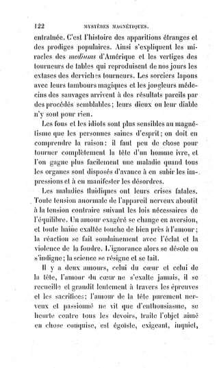 137
— Je ne juge pas cet homme, disait-il, je n'affirme pas qu'il soit bon ou
mauvais, je n'en sais rien, mais son atmosphère me fait mal, près de lui je me
sentirais sans force et comme sans vie. Et après cette explication, M. Home
s'est empressé de saluer et de sortir.
Cette terreur des hommes de prestiges, en présence des véritables initiés à la
science n'est pas un fait nouveau dans les annales de l'occultisme. On peut
lire dans Philostrate(1*) l'histoire de la stryge(2*) qui tremble en écoutant venir
Apollonius de Tyane(3*). Notre admirable conteur et écrivain, Alexandre
Dumas, a dramatisé cette anecdote magique dans le beau résumé de toutes
les légendes, qui devait servir de prologue à sa grande épopée romanesque
du Juif-Errant. La scène se passe à Corinthe ; c'est une noce antique avec ses
beaux enfants couronnés de fleurs qui portent les torches nuptiales et
chantent des épithalames(4*) gracieux et tout fleuris de voluptueuses images
comme les poésies de Catulle. La fiancée est belle, dans ses chastes draperies,
comme la Polymnie antique ; elle est amoureuse et délicieusement
provocante dans sa pudeur comme une Vénus du Corrége, ou une Grâce de
Canova. Celui qu'elle épouse est Clinias, un disciple du célèbre Apollonius
de Tyane. Le maître a promis de venir à la noce de son disciple, mais il ne
vient pas, et la belle fiancée respire plus à l'aise, car elle redoute Apollonius.
Cependant la journée n'est pas finie. L'heure du lit nuptial est arrivée, et tout
à coup Méroë tremble, pâlit, regarde obstinément du côté de la porte, étend la
main avec épouvante et dit d'une voix étranglée : « Le voici ! C'est, lui ! »,
C'est Apollonius en effet. Voici le mage, voici le maître ; l'heure des
enchantements est passée, les prestiges tombent devant la vraie science.
On cherche la belle épousée, la blanche Méroë, et l'on ne voit plus qu'une
vieille femme, la sorcière Canidie, la mangeuse de petits enfants. Clinias est
désabusé, il remercie son maître ; il est sauvé.
(*) Balbutier : Articuler avec difficulté.
(1*) Philostrate, surnommé « Philostrate d'Athènes », était un
orateur et biographe romain de langue grecque, actif dans la
première moitié du IIIème siècle. La plus grande œuvre de ce
sophiste fut « La vie d'Applonios de Tyane ».
 