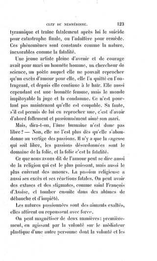 138
(2*) Les stryges, ou striges, sont des démons femelles
ailés, mi-femmes, mi-oiseaux, qui poussent des cris
perçants. Elles apparaissent dès l'Antiquité dans la
croyance romaine.
Les stryges s'en prennent essentiellement aux nouveau-
nés, soit elles sucent leur sang, soit elles les enlèvent de
leurs serres crochues.
Elles sont pour cela
souvent confondues avec
les vampires.
(3*) Apollonios de Tyane
était un philosophe
néopythagoricien, prédicateur et thaumaturge du Ier siècle de l'ère
chrétienne, et un franc-maçon. Adulé pendant les premiers siècles
ap. J.-C. avant de tomber dans l'oubli, Apollonius de Tyane fut
comparé à Jésus de Nazareth : Apollonios, christ grec, et Jésus,
christ juif, puisque non grec. Il aurait eu des disciples et aurait fait
des miracles. L’on dit de lui être la réincarnation de Jésus.
(4*) Épithalame : Poème lyrique composé à l'occasion d'un mariage.
Le vulgaire s'est toujours trompé sur la magie, et confond les adeptes avec les
enchanteurs. La vraie magie, c'est-à-dire la science traditionnelle des mages,
est l'ennemie mortelle des enchantements ; elle empêche ou fait cesser les
faux miracles, hostiles à la lumière et fascinateurs d'un petit nombre de
témoins préparés ou crédules. Le désordre apparent dans les lois de la nature
est un mensonge ; ce n'est donc pas une merveille. La merveille véritable,
le vrai prodige toujours éclatant, aux yeux de tous, c'est l'harmonie toujours
constante des effets et des causes : Ce sont les splendeurs de l'ordre éternel !
Nous ne saurions dire si Cagliostro(*) eût fait des miracles devant
Swedenborg, mais il eût certainement redouté la présence de Paracelse(1*) et
de Henri Khun Rath, si ces grands hommes eussent été ses contemporains.
(*) Giuseppe Balsamo (Joseph Balsamo), dit Alessandro, comte de
Cagliostro, était un aventurier italien du XVIIIème siècle, et un
« Mage » autoproclamé d'origine de famille juive obscure.
 