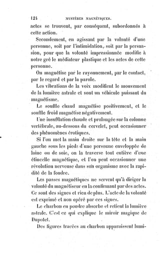 139
(1*) Paracelse, né Philippus Theophrastus Aureolus Bombastus
von Hohenheim à Einsiedeln (en Suisse centrale), était un
alchimiste, astrologue et médecin suisse, d’expression
allemande (dialecte alémanique). Cet esprit rebelle et mystique
de la Renaissance est à l’origine de pensées jugées très
modernes.
Loin de nous cependant la pensée de dénoncer Mr Home comme un sorcier
de bas étage, c'est-à-dire comme un charlatan. Le célèbre médium américain
est doux et naïf comme un enfant. C'est un pauvre être tout sensitif,
sans intrigue et sans défense ; il est le jouet d'une force terrible qu'il ignore,
et la première de ses dupes, c'est bien certainement lui.
L'étude des étranges phénomènes qui se produisent autour de ce jeune
homme est de la plus haute importance.
Il s'agit de revenir sérieusement sur les dénégations trop légères du XVIIIème
siècle, et d'ouvrir devant la science et devant la raison des horizons moins
étroits, que ceux d'une critique bourgeoise qui nie tout ce qu'elle ne sait pas
encore expliquer. Les faits sont inexorables, et la véritable bonne foi ne doit
jamais craindre de les examiner.
L'explication de ces faits, que toutes les traditions s'obstinaient à affirmer,
et qui se reproduisent devant nous avec une gênante publicité, cette
explication, ancienne comme les faits eux-mêmes, rigoureuse comme les
mathématiques, mais tirée pour la première fois des ombres où la cachaient
les hiérophantes de tous les âges, serait un grand événement scientifique,
si elle pouvait obtenir assez de lumière et de publicité.
Cet événement, nous allons le préparer peut-être, car on ne nous permettrait
pas l'espoir audacieux de l'accomplir.
Voici d'abord les faits dans toute leur singularité.
Nous les avons constatés et nous les rétablissons avec une rigoureuse
exactitude, en nous abstenant d'abord de toute explication et de tout
commentaire.
 