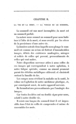 141
Un personnage des plus recommandables de l'Angleterre entre autres,
sir !Edward Rulwer Lylton, a vu et louché ces mains : Nous en avons lu
l'attestation écrite et signée par lui. Il déclare même les avoir saisies et tirées à
lui de toute sa force, pour faire sortir de son incognito le bras quelconque
auquel elles devaient naturellement se rattacher. Mais la chose invisible a été
plus forte que le romancier anglais, et les mains lui ont échappé.
Un grand seigneur russe, qui a été le protecteur de Mr Home et dont le
caractère et la bonne foi ne sauraient être l'objet du moindre doute, le comte
A. R..., a vu lui aussi et saisi vigoureusement les mains mystérieuses.
« C'était », a-t-il dit, « des formes parfaites de mains humaines, chaudes et
vivantes ; seulement on n'y sentait pas d'os ». Serrées par une étreinte
inévitable, ces mains n'ont pas lutté pour s'échapper, mais elles ont diminué,
se sont fondues en quelque sorte, et le comte a fini par ne plus rien tenir.
D'autres personnes qui ont vu et touché ces mains disent que les doigts en
sont boursouflés et raides, et les comparent à des gants de caoutchouc gonflés
d'un air phosphorescent et chaud. Parfois, au lieu de mains, ce sont des pieds
qui se produisent, jamais, toutefois à découvert. L'Esprit qui manque
probablement de chaussure respecte du moins en ceci la délicatesse des
dames, et ne montre jamais son pied que sous une draperie ou sous un linge.
L'apparition de ces pieds fatigue et épouvante beaucoup Mr Home. Il cherche
alors à se rapprocher de quelque personne bien portante, il la saisit comme
s'il craignait de se noyer ; et la personne ainsi saisie par le médium se sent
tout à coup dans un état singulier d'épuisement et de débilitation.
Un gentilhomme polonais qui assistait à une des séances de M. Home avait
placé à terre entre ses pieds un crayon sur un papier, et il avait demandé un
signe de la présence de l'Esprit. Pendant quelques instants rien ne remua.
Mais tout à coup le crayon fut lancé à l'autre bout de l'appartement.
Le !gentilhomme se baissa, prit le papier et y vit trois signes cabalistiques
auxquels personne ne comprit rien.
Mr Home seul parut, en les voyant, éprouver une grande contrariété et
manifesta une certaine frayeur ; mais il refusa de s'expliquer sur la nature et
la signification de ces caractères. On les garda donc et on les porta à ce
professeur de haute magie dont le médium avait tant redouté l'approche.
Nous les avons vus et en voici la minutieuse description.
 