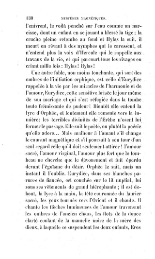 145
Le signe hiéroglyphique du vice immonde qu'on a eu tort ou raison de
reprocher aux Templiers, c'est le signe du désordre et du désespoir éternels.
Telles sont donc les premières révélations de la science cachée des mages sur
ces phénomènes de manifestations extra-naturelles. Maintenant, qu'il nous
soit permis de rapprocher de ces signatures étranges d'autres apparitions
contemporaines d'écritures phénoménales, car c'est un véritable procès que la
science doit instruire avant de le porter au tribunal de la raison publique.
Il§ne faut donc dédaigner aucune recherche ni aucun indice.
Dans les environs de Caen, à Tilly-sur-Seulles, une série de faits inexplicables
se produisait, il y a quelques années, sous l'influence d'un médium ou d'un
extatique nommé Eugène Vintras.
Certaines circonstances ridicules et un procès en escroquerie firent bientôt
tomber dans l'oubli et même dans le mépris ce thaumaturge(*), attaqué
d'ailleurs avec violence dans des pamphlets(1*) dont les auteurs étaient
d'anciens admirateurs de sa doctrine, car le médium Vintras se mêle de
dogmatiser. Une chose pourtant est remarquable dans les invectives(2*) dont il
est l'objet : C'est que ses adversaires, tout en s'efforçant de le flétrir,
reconnaissent la vérité de ses miracles et se contentent de les attribuer au
démon.
Quels sont donc les miracles si authentiques de Vintras ? Nous sommes sur
ce sujet mieux renseigné que personne, comme bientôt on va le voir.
Des§procès verbaux signés par des témoins honorables, par des artistes,
par§des médecins, par des prêtres, d'ailleurs irréprochables, nous ont été
communiqués ; nous avons questionné des témoins oculaires, et, mieux que
cela, nous avons vu. Les choses méritent d'être racontées avec quelques
détails.
Il existe à Paris un écrivain au moins excentrique nommé Mr Madrolle.
C'est§un vieillard dont la famille et les relations sont honorables. Il a écrit
d'abord dans le sens catholique le plus exalté, a reçu les encouragements les
plus flatteurs de l'autorité ecclésiastique et même des brefs émanés du Saint-
siège, puis il a vu Vintras ; et, entraîné par le prestige de ses miracles, il est
devenu un sectaire déterminé et un ennemi irréconciliable de la hiérarchie et
du clergé.
(*) Thaumaturge : Personne, parfois mythique ou mystique, qui fait ou prétend faire des miracles.
(1*) Pamphlet : Court écrit satirique en prose rédigé sur un ton de polémique, violent et agressif.
(2*) Invective : Suite de paroles violentes et injurieuses.
 