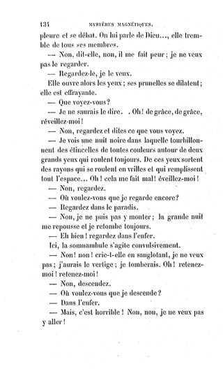 149
l'institution de l'infaillibilité hiérarchique en matière de dogme est bien
autrement raisonnable et bien plus incontestablement vraie que tous les
miracles du monde. D'ailleurs, que ne doit-on pas faire pour conserver la
paix ! Croyez-vous que Jean Huss n'eut pas été un plus grand homme s'il eut
sacrifié un de ses yeux à la concorde universelle, plutôt que d'inonder
l'Europe de sang ! Oh ! Monsieur, que l'Église décide quand elle voudra que
je suis borgne ; je ne lui demande qu'une grâce, c'est de me dire de quel œil,
afin que je puisse fermer celui-là et regarder de l'autre avec une orthodoxie
irréprochable !
— J'avoue que je ne suis pas orthodoxe à votre manière.
— Je m'en aperçois bien. Mais venons aux prodiges ! Vous les avez donc vus,
touchés, sentis, goûtés ; mais voyons, exaltation à part, veuillez m'en raconter
un bien détaillé, bien circonstancié, et qui surtout soit évidemment un
miracle. Suis-je indiscret en vous demandant cela ?
— Pas le moins du monde ; mais lequel choisirai-je ?, il y en a tant !
Tenez, ajouta Mr Madrolle après un moment de réflexion et avec un léger
tremblement d'émotion dans la voix, le prophète est à Londres et nous
sommes ici.
Eh bien ! Si vous demandiez par la pensée seulement au prophète de vous
envoyer immédiatement la communion, et si, à un endroit désigné par vous,
chez vous, dans un linge, dans un livre, vous trouviez en rentrant une hostie,
que diriez-vous ?
— Je déclarerais ce fait inexplicable par les moyens ordinaires de la critique.
— Eh bien ! Monsieur, s'écrie alors Mr Madrolle tout triomphant, voilà
pourtant ce qui m'arrive souvent ; quand je veux, c'est-à-dire quand je suis
préparé et quand j'espère en être digne ! Oui, Monsieur, je trouve l'hostie
quand je la demande ; je la trouve réelle, palpable, mais souvent ornée de
petits cœurs miraculeux qu'on croirait peints par Raphaël (Archange).
Éliphas Lévi, qui se sentait mal à l'aise pour discuter des faits auxquels se
mêlait une sorte de profanation des choses les plus révérées, prit alors congé
de l'ancien écrivain catholique et sortit en méditant sur l'étrange influence de
ce Vintras, qui avait ainsi bouleversé cette vieille croyance et cette vieille tête
de savant.
Quelques jours après, le cabaliste Éliphas fut réveillé de grand matin par un
visiteur inconnu. C'était un homme à cheveux blancs, tout habillé de noir,
la§physionomie d'un prêtre extrêmement dévot, en somme l'air tout à fait
respectable.
 
