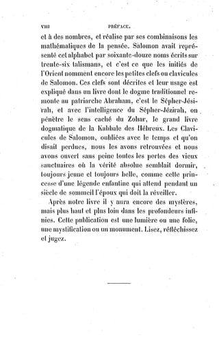 15
Nous avons parlé d'Alexandre VI, et nous croyons que ce nom suffira sans
que l'on nous oppose d'autres souvenirs justement exécrés(3*). De grands
criminels ont pu se déshonorer doublement eux-mêmes, à cause du caractère
sacré dont ils étaient revêtus ; mais il ne leur a pas été donné de déshonorer
ce caractère, qui reste toujours rayonnant et splendide au-dessus de
l'humanité qui tombe.
Nous avons dit qu'il n'y a pas de religion sans mystères ; ajoutons qu'il n'y a
pas de mystères sans symboles. Le symbole étant la formule ou l'expression
du mystère, n'en exprime la profondeur inconnue que par des images
paradoxales empruntées au connu. La forme symbolique devant caractériser
ce qui est au-dessus de la raison scientifique, doit nécessairement se trouver
en dehors de cette raison : De là les mots célèbres et parfaitement juste d'un
Père de l'Église : « Je crois parce que c'est absurde, credo quia absurdum ».
Si la science affirmait ce qu'elle ne sait pas, elle se détruirait elle-même.
La science ne saurait donc faire l'œuvre de la foi, pas plus que la foi ne peut
décider en matière de science. Une affirmation de foi dont la science a la
témérité de s'occuper ne peut donc être qu'une absurdité pour elle. De même
qu'une affirmation de science qu'on nous donnerait comme article de foi
serait une absurdité dans l'ordre religieux. Croire et savoir sont deux termes
qui ne peuvent jamais se confondre.
Ils ne sauraient non plus s'opposer l'un à l'autre dans un antagonisme
quelconque. Il est impossible, en effet, de croire le contraire de ce qu'on sait
sans cesser, pour cela même, de le savoir, et il est également impossible
d'arriver à savoir le contraire de ce que l'on croit sans cesser immédiatement
de croire.
Nier ou même contester les décisions de la foi, et cela au nom de la science,
c'est prouver qu'on ne comprend ni la science ni la foi : En effet, le mystère
d'un Dieu en trois personnes n'est pas un problème de mathématiques ;
l'incarnation du Verbe n'est pas un phénomène qui appartienne à la médecine
; la rédemption échappe à la critique des historiens. La science est
absolument impuissante à décider qu'on ait tort ou raison de croire ou
de$ne$pas croire au dogme ; elle peut constater seulement les résultats de la
croyance, et si la foi rend évidemment les hommes meilleurs, si d'ailleurs la
foi en elle-même, considérée comme un fait physiologique, est évidemment
une nécessité et une force, il faudra bien que la science l'admette, et prenne le
sage parti de compter toujours avec la foi.
 