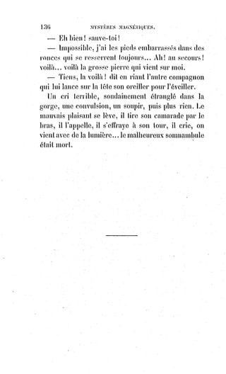 151
— Je le sais. La-Paraz est le nom de votre mère. Vous avez quitté, Monsieur,
une position assez enviable : Celle d'un curé de canton et un bien charmant
presbytère, pour partager l'existence agitée d'un sectaire...
— Dites d'un grand prophète !
— Monsieur, je crois parfaitement à votre bonne foi. Mais vous me
permettrez d'examiner un peu la mission et le caractère de votre prophète.
— Oui, Monsieur, l'examen, le grand jour, la lumière de la science, voilà ce
que nous demandons.
Venez à Londres, Monsieur, et vous verrez ! Les miracles sont en
permanence.
— Voulez-vous, Monsieur, me donner d'abord quelques détails exacts et
consciencieux sur les miracles ?
— Oh ! Tant qu'il vous plaira.
Et aussitôt, le vieux prêtre se mis à raconter des choses que tout le monde eût
trouvées impossibles, mais qui ne firent pas même sourciller le professeur de
haute magie.
Ainsi, par exemple : Un jour, Vintras, dans un accès d'enthousiasme, prêchait
devant son autel hétérodoxe ; vingt-cinq personnes assistaient à ce prêche.
Un calice vide était sur l'autel, calice bien connu de l'abbé Charvoz ; il l'avait
apporté lui-même de son église de Mont-Louis, et il était parfaitement certain
que ce vase sacré n'avait ni conduits mystérieux ni double fond.
— Pour vous prouver, dit Vintras, que c'est Dieu lui-même qui m'inspire,
il§me fait connaître que le calice va se remplir des gouttes de son sang sous
les apparences du vin, et tous vous pourrez goûter le produit des vignes de
l'avenir, du vin que nous devons boire avec le Sauveur dans le royaume de
son père...
— Saisi d'étonnement et de crainte, continue l'abbé Charovz, je monte à
l'autel, je prends le calice, j'en regarde le fond : Il était entièrement vide. Je le
renverse devant tout le monde, puis je reviens m'agenouiller au pied de
l'autel, tenant le calice entre mes deux mains... Tout à coup un léger bruit,
celui d'une goutte d'eau qui serait tombée du plafond dans le calice se fit
entendre distinctement, et une goutte de vin apparut au fond du vase.
Tous les yeux se tournent vers moi, on regarde le plafond, car notre simple
chapelle était tendue dans une pauvre chambre ; il n'y avait au plafond ni
trou ni fissure, on ne voyait rien tomber, et pourtant le bruit de la chute des
gouttes se multipliait plus rapide et plus pressé ... et le vin moulait du fond
du calice vers le bord.
 