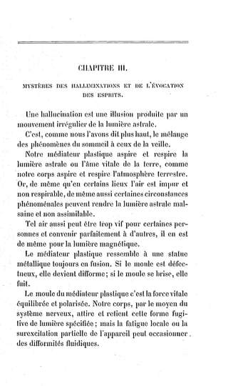 152
Quand le calice fut plein, je le promenai lentement sous les regards de
l'assemblée, puis le prophète y trempa ses lèvres, et tous, l'un après l'autre,
goûtèrent le vin miraculeux. Aucun souvenir de saveur délicieuse
quelconque ne saurait en donner l'idée...
Et que vous dirai-je, ajouta l'abbé Charvoz, de ces prodiges de sang qui nous
étonnent tous les jours.
Des milliers d'hosties blessées et sanglantes se réfugient sur nos autels.
Les§stigmates sacrés apparaissent devant tous ceux qui veulent les voir.
Les§hosties, blanches d'abord, se marbrent lentement de caractères et de
cœurs ensanglantés... Faut-il croire que Dieu abandonne aux prestiges du
démon les choses les plus saintes ? Ou plutôt ne faut-il pas adorer et croire
qu'elle est venue l'heure de la suprême et dernière révélation.
L'abbé Charvoz, en parlant ainsi, avait dans la voix cette sorte de
tremblement nerveux qu'Éliphas Lévi avait déjà remarqué chez Mr Madrolle.
Le magicien secouait la tête d'un air pensif ; puis tout à coup :
— Monsieur, dit-il à l'abbé, vous avez sur vous une ou plusieurs de ces
hosties miraculeuses. Soyez assez bon pour me les montrer.
— Monsieur...
— Vous en avez, je le sais ; pourquoi essayeriez-vous de le nier ?
— Je ne le nie pas, dit l'abbé Charvoz ; mais vous me permettrez de ne pas
exposer aux investigations de l'incrédulité les objets de la croyance la plus
sincère et la plus dévouée.
— Monsieur l'abbé, dit gravement Éliphas, l'incrédulité est la défiance d'une
ignorance presque sûre de se tromper. La science n'est pas incrédule. Je crois
d'abord à votre conviction, puisque vous avez accepté une vie de privation et
même de réprobation pour cette malheureuse croyance. Montrez-moi donc
vos hosties miraculeuses et croyez à tout mon respect pour les objets d'une
sincère adoration.
— Eh bien ! Dit l'abbé Charvoz après avoir encore un peu hésité, je vais vous
les montrer.
Alors il déboutonna le haut de son gilet noir et tira un petit reliquaire
d'argent devant lequel il se mit à genoux avec des larmes dans les yeux et des
prières sur les lèvres ; Éliphas se mit à genoux près de lui, et l'abbé ouvrit le
reliquaire.
Il y avait dans le reliquaire trois hosties, l'une entière, les deux autres presque
en pâte et comme pétries avec du sang.
 