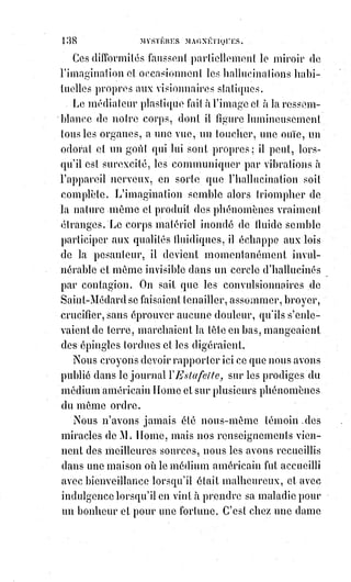 153
L'hostie entière portait à son centre un cœur en relief des deux côtés ;
un§grumeau de sang moulé en cœur, et qui semblait s'être formé dans
l'hostie même d'une manière inexplicable. Le sang n'avait pu être appliqué
par dehors, car la coloration par imbibition avait laissé blanches les parcelles
adhérentes à la surface extérieure. L'apparence du phénomène était la même
des deux côtés. Le maître de magie fut pris d'un tremblement involontaire.
Cette émotion n'échappa pas au vieux curé qui, ayant adoré encore une fois
et serré son reliquaire, tira de sa poche un album et le remit sans rien dire à
Éliphas. C'étaient des copies de tous les caractères sanglants observés sur les
hosties depuis le commencement des extases et des miracles de Vintras.
Il y avait là des cœurs de toutes les sortes, des emblèmes de tous les genres.
Mais trois surtout excitèrent au plus haut point la curiosité d'Éliphas...
— Monsieur l'abbé, dit-il à Charvoz, connaissez-vous ces trois signes ?
— Non, fit ingénument(*) l'abbé, mais le prophète assure qu'ils sont de la plus
haute importance, et que leur signification cachée doit être connue bientôt,
c'est-à-dire à la fin des temps.
— Eh bien, monsieur, dit solennellement le professeur de magie, avant même
la fin des temps je vais vous les expliquer : Ces trois signes cabalistiques sont
la signature du diable ! [Prévisible...]
— C'est impossible ! S'écria le vieux prêtre.
— Cela est, reprit avec force Éliphas.
Or, voici quels étaient ces signes :
1° L'étoile du microcosme, ou le pentagramme magique. C'est l'étoile à cinq
pointes de la maçonnerie occulte, l'étoile dans laquelle Agrippa(1*) dessinait la
figure humaine, la tête dans la pointe supérieure, les quatre membres dans
les quatre autres.
(*) Ingénu : Qui manifeste une grande naïveté.
(1*) Agrippa de Nettesheim, premier médecin de la cour de
François Ier et de Louis de Savoie, contemporain de Paracelse,
fut§emprisonné à cause de ses exorcismes et de ses
«§enchantements » sur les animaux ; son ouvrage intitulé :
De§incertitudine et vanitate scientiaum ne fut pas étranger à son
malheur. Il fut libéré grâce aux guérisons qu'il obtint pendant
son emprisonnement, en appliquant sa méthode hypno-
magnétique.
 