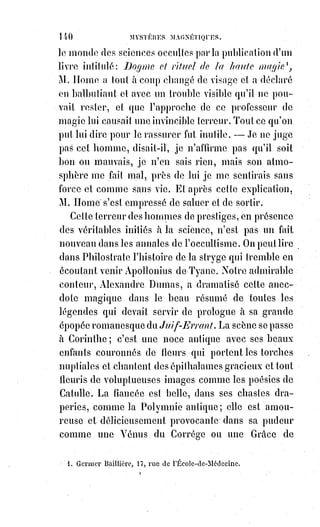 155
Voilà ce qu'il y avait d'écrit en caractères de sang sur les hosties prétendues
miraculeuses de Vintras !
Nous attestons sur l'honneur que tous les faits ci-dessus énoncés sont tels que
nous les rapportons, et que nous-mêmes avons vu et expliqué les caractères,
suivant la vraie science magique et les vraies clefs de la kabbale.
Le disciple de Vintras nous communiqua aussi la description et le dessin des
vêtements pontificaux donnés, disait-il, par Jésus-Christ lui-même au
prétendu prophète pendant un de ses sommeils extatiques.
Vintras a fait confectionner ces vêtements et s'en affuble
pour faire ses miracles. Ils sont de couleur rouge. Il doit
porter sur le front une croix en forme de lingam, avoir
un bâton pastoral(*) surmonté d'une main dont tous les
doigts sont fermés, à la réserve du pouce et de
l'auriculaire.
Or, tout cela est diabolique au premier chef, et ce n'est pas une chose
véritablement merveilleuse que cette intuition des signes d'une science
perdue. Car c'est la haute magie qui, en appuyant l'Univers sur les deux
colonnes d'Hermès et de Salomon, a partagé le monde métaphysique en deux
zones intellectuelles, l'une blanche et lumineuse renfermant les idées
positives, l'autre noire et obscure contenant des idées négatives, et qui a
donné à la notion synthétique de la première le nom de Dieu, à la synthèse de
l'autre le nom du diable ou de Satan.
(*) Pastoral : Propre aux pasteurs, aux ministres du culte et, en particulier, aux évêques.
 