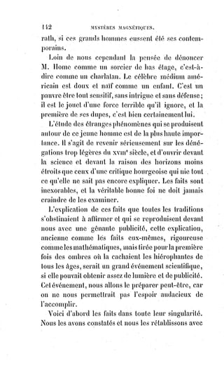 157
Une main montrant seulement le pouce et l'auriculaire équivaut, en langue
hiéroglyphique sacrée, à l'affirmation exclusive de la passion et du savoir-
faire.
C'est la traduction abusive et matérielle de cette grande parole de Saint-
Augustin : « Aimez et faites ce que vous voudrez ». Rapprochez maintenant
ce signe de la doctrine de Mr Madrolle : « L'acte d'amour le plus imparfait et
en apparence le plus coupable, et il vaut mieux que la meilleure des prières ».
Et vous-vous demanderez quelle est cette force qui, indépendamment de la
volonté, et plus ou moins de la science des hommes (car Vintras est un
homme sans lettres et sans instruction), formule ses dogmes avec des signes
enfouis dans les débris de l'ancien monde, retrouve les mystères de Thèbes et
d'Éleusis, et nous écrit les plus doctes(*) rêveries de l'Inde avec les alphabets
occultes d'Hermès.
Quelle est cette force ? — Je vous le dirai. Mais j'ai encore bien d'autres
prodiges à vous conter, et ceci, disons-nous, est comme une instruction
juridique. Nous devons avant tout la compléter.
Cependant on nous permettra, avant de passer à d'autres récits, de transcrire
ici une page d'un illuminé allemand, Ludwig Tieck.
« Si par exemple, comme le rapporte une ancienne tradition, une partie des
Anges créés ne tardèrent pas à déchoir, et si ce furent précisément, comme on
le dit encore, les plus brillants, on peut bien entendre simplement par cette
chute qu'ils cherchèrent une route nouvelle, une autre activité, d'autres
occupations et une autre vie que ces esprits orthodoxes, ou plus passifs,
qui§restèrent dans la région qui leur était assignée, et ne firent aucun usage
de la liberté, leur apanage commun. Leur chute fut cette pesanteur de la
forme que nous appelons maintenant la réalité, et qui est une protestation de
l'existence individuelle contre la réabsorption dans les abîmes de l'Esprit
universel. C'est ainsi que la mort conserve et reproduit la vie, c'est ainsi que
la vie est fiancée au trépas... Comprenez-vous maintenant ce que c'est que
Lucifer ? N'est-ce pas le génie même de l'antique Prométhée ?, cette force qui
donne le branle au monde, à la vie, au mouvement même, et qui règle le
cours des formes successives ? Cette force, par sa résistance, équilibra le
principe créateur.
(*) Docte : Qualificatif de ce(lui) qui est savant, érudit, qui possède une grande connaissance, surtout en
matière littéraire ou historique.
 
