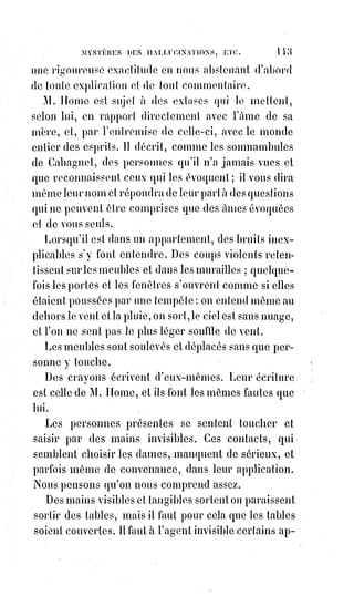 158
C'est ainsi que les Élohims enfantèrent le monde. Lorsqu'ensuite les hommes
furent placés sur la Terre, par le Seigneur, comme des Esprits intermédiaires,
dans leur enthousiasme qui les portait à sonder la nature et ses profondeurs,
ils se livrèrent à l'influence de ce superbe et puissant génie, et lorsque, avec
un doux ravissement, ils se furent précipités dans la mort pour y trouver la
vie, ce fut alors qu'ils commencèrent à exister d'une manière véritable,
naturelle, et comme il convient à des créatures ».
Cette page n'a pas besoin de commentaire, et explique assez les tendances de
ce qu'on nomme le spiritualisme ou la doctrine spirite.
Depuis longtemps déjà cette doctrine ou cette anti-doctrine travaille le monde
pour le précipiter dans une anarchie universelle. Mais la loi d'équilibre nous
sauvera, et déjà le grand mouvement de réaction a commencé.
— Nous continuons le récit des phénomènes.
Un ouvrier se présenta un jour chez Éliphas Lévi.
C'était un homme d'une cinquantaine d'années, de grande taille, regardant en
face et parlant d'une manière fort raisonnable. Interrogé sur le motif de sa
visite, cet homme répond : « Vous devez bien le savoir, je viens vous prier et
vous supplier de me rendre ce que j'ai perdu ».
Nous devons dire, pour être sincère, qu'Éliphas ne savait rien de ce visiteur
ni de ce qu'il pouvait avoir perdu. Aussi lui répondit-il : « Vous me croyez
beaucoup plus sorcier que je ne le suis ; je ne sais ni qui vous êtes ni ce que
vous cherchez ; ainsi donc, si vous croyez que je puisse vous être bon à
quelque chose, il vous faudra vous expliquer et préciser le motif de votre
demande ».
— Eh bien ! Puisque vous voulez ne pas me comprendre, vous reconnaîtrez
au moins ceci, dit alors l'inconnu en tirant de sa poche un petit livre noir et
usé.
C'était le grimoire du pape Honorius(*).
Un mot sur ce petit livre tant décrié.
 