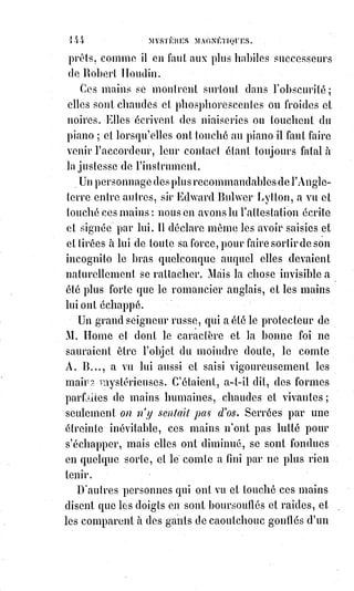 159
Le grimoire d'Honorius se compose d'une constitution apocriphe(*)
d'Honorius II pour l'évocation et le gouvernement des Esprits ; et composé en
plus, de quelques recettes superstitieuses... C'était le manuel des mauvais
prêtres qui exerçaient la magie noire pendant les plus tristes périodes du
moyen âge. On y trouve des rites sanglants mêlés à des profanations de la
messe et des espèces consacrées, des formules d'envoûtement et de maléfices,
puis des pratiques que la stupidité seule peut admettre et la fourberie
conseiller. Enfin, c'est un livre complet dans son genre ; aussi est-il devenu
fort rare en librairie, et les amateurs le poussent-ils très haut dans les ventes
publiques.
— Mon cher Monsieur, dit l'ouvrier en soupirant, depuis l'âge de dix ans,
je§n'ai pas manqué une seule fois à faire mon service. Ce livre ne me quitte
pas, et je me conforme rigoureusement à toutes les prescriptions qu'il
renferme. Pourquoi donc ceux qui me visitaient m'ont-ils abandonné ?
Éli,§Éli, Lamma...., — Arrêtez, dit Éliphas, et ne parodiez pas les plus
formidables paroles qu'une agonie ait jamais fait entendre au monde !
Quels§sont les Êtres qui vous visitaient par la vertu de cet horrible livre ?
Les§connaissez-vous ? Leur avez-vous promis quelque chose ? Avez-vous
signé un pacte ?
— Non, interrompit le propriétaire du grimoire ; je ne les connais pas et je
n'ai pris avec eux aucun engagement. Je sais seulement que parmi eux les
chefs sont bons, les intermédiaires alternativement bons et mauvais ;
les§inférieurs mauvais, mais pas aveuglément et sans qu'il leur soit possible
de mieux faire. Celui que j'ai évoqué et qui m'est apparu souvent appartient à
la hiérarchie la plus élevée, car il était de belle mine, bien vêtu et me donnait
toujours des réponses favorables. Mais j'ai perdu une page de mon grimoire,
la première, la plus importante, celle qui portait la signature autographe de
l'Esprit, et depuis il ne paraît plus quand je l'appelle.
Je suis un homme perdu. Je suis nu comme Job, je n'ai plus ni force ni
courage. Oh ! Maître, je vous en conjure, vous qui n'avez qu'un mot à dire,
qu'un signe à faire et les Esprits obéiront, prenez pitié de moi et rendez-moi
ce que j'ai perdu !
— Donnez-moi votre grimoire, dit Éliphas.
Quel nom donniez-vous à l'Esprit qui vous apparaissait ?
— Je l'appelais Adonaï. [Aoutch......!]
— Et en quelle langue était sa signature ?
—Je l'ignore, mais je suppose que c'était de l'hébreu.
(*) Apocryphe : Se dit d'un texte considéré comme faux ; dont l'authenticité est douteuse.
 
