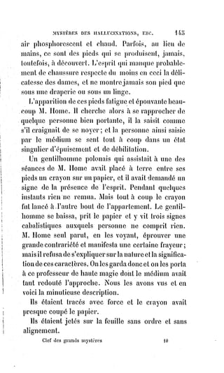 160
— Tenez, dit le professeur de haute magie après avoir tracé deux mots
hébreux au commencement et à la fin du livre. Voici deux signatures que les
Esprits des ténèbres ne contreferont jamais. Allez en paix, dormez bien et
n'évoquez plus les fantômes.
L'ouvrier se retira.
Huit jours après, il revint trouver l'homme de science.
— Vous m'avez rendu l'espérance et la vie, lui dit-il, ma force est revenue en
partie, je puis, avec les signatures que vous m'avez données, soulager ceux
qui souffrent et débarrasser les obsédés, mais lui, je ne puis le revoir, et,
tant§que je ne l'aurai pas revu, je serai triste jusqu'à la mort. Autrefois il était
toujours près de moi, il me touchait parfois et m'éveillait la nuit pour me dire
tout ce que j'avais besoin de savoir. Maître, je vous en supplie, faites que je le
revoie...
— Qui donc ?
— Adonaï.
— Savez-vous qui est Adonaï ?
— Non, mais je voudrais le revoir.
— Adonaï est invisible.
— Je l'ai vu.
— Il n'a pas de forme.
— Je l'ai touché.
— Il est infini.
— Il est à peu près de ma taille.
— Les prophètes disent de lui que le bord de son vêtement, de l'Orient à
l'Occident, balaye les étoiles du matin.
— Il avait un paletot fort propre et du linge très blanc.
— L'Écriture sainte dit encore qu'on ne peut le voir sans mourir.
— Il avait une bonne et joviale figure.
— Mais comment procédiez-vous pour obtenir ces apparitions ?
— Eh bien ! Je faisais tout ce qui est marqué dans le grand grimoire.
— Quoi donc ! Même le sacrifice sanglant ?
— Sans doute.
— Malheureux ! Mais quelle était donc la victime ?
À cette question, l'ouvrier eut un léger tressaillement, il pâlit et son regard se
troubla.
— Maître, vous savez mieux que moi ce que c'est, dit-il humblement et à voix
basse. Oh ! Il m'en a coûté beaucoup ; surtout la première fois, de couper la
gorge d'un seul coup, avec le couteau magique, à cette créature innocente !
 