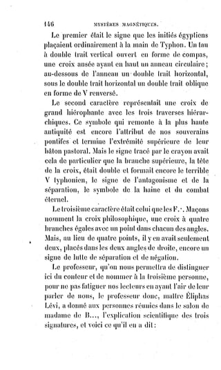 161
Une nuit je venais d'accomplir les rites funèbres, j'étais assis dans le cercle sur
le seuil intérieur de ma porte et la victime achevait de se consumer dans un
grand feu de bois d'aulne et de cyprès... Tout à coup, près de moi ... je l'ai
revu ou plutôt je l'ai senti passer... J'ai entendu dans mon oreille une plainte
déchirante ... on eût dit qu'elle pleurait, et depuis ce moment je croyais
l'entendre toujours.
Éliphas s'était levé et regardait fixement son interlocuteur.
Avait-il devant lui un fou dangereux capable de renouveler les atrocités du
seigneur de Retz ? Pourtant la figure de cet homme était douce et honnête.
Non, cela n'était pas possible.
— Mais enfin, cette victime ... dites-moi nettement ce que c'était. Vous
supposez que je le sais déjà, et je le sais peut-être, mais j'ai des raisons pour
vouloir que vous me le disiez.
— C'était, suivant le rituel magique, un jeune chevreau d'un an, vierge et sans
défaut.
— Un vrai chevreau ?
— Sans doute. Croyez bien que ce n'était ni un jouet d'enfant, ni un animal
empaillé.
Éliphas respira.
— Allons ! Pensa-t-il, cet homme n'est pas un sorcier digne du bûcher. Il ne
sait pas que les abominables auteurs des grimoires, lorsqu'ils parlaient du
chevreau vierge, voulaient dire un petit enfant.
—Eh bien ! Dit-il alors à celui qui le consultait, donnez-moi des détails sur
vos visions. Ce que vous me racontez m'intéresse au plus haut point.
Le sorcier, car il faut bien l'appeler par son nom, le sorcier lui raconta alors
une série de faits étranges dont deux familles avaient été témoins, et ces faits
étaient précisément identiques aux phénomènes de Mr. Home : Des mains
sortant des murailles, des agitations de meubles, des apparitions
phosphorescentes.
Un jour, le téméraire apprenti magicien avait osé appeler Astaroth(*) et avait
vu apparaître un monstre gigantesque ayant le corps d'un pourceau et une
tête empruntée au squelette d'un bœuf colossal. Mais tout cela était raconté
avec un accent de vérité, avec une certitude d'avoir vu, qui excluait toute
espèce de doute sur la bonne foi et l'entière conviction du conteur. Éliphas,
qui est artiste en magie, fut émerveillé de cette trouvaille. Au XIXème siècle,
un vrai sorcier du moyen âge, un sorcier naïf et convaincu ! Un sorcier qui a
vu Satan sous le nom d'Adonaï, Satan habillé en bourgeois et Astaroth sous
sa vraie forme diabolique ! Quel objet d'art ! Quel trésor d'archéologie !
 