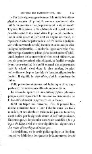 162
(*) Astaroth est un démon, Grand-duc très puissant et
trésorier des Enfers. Il aurait été investigateur de plusieurs
possessions. La Bible mentionne Astaroth sous le nom de la
Déesse Astarté. Il doit essayer de sortir des enfers mais on lui
empêche 12 fois de sortir, celui-ci restera la fin des temps
dedans.
— Mon ami, dit-il à son nouveau disciple,
je§veux vous aider à retrouver ce que vous dites
avoir perdu.
Prenez mon livre, observez les prescriptions du
rituel et revenez me voir dans huit jours.
Huit jours après, nouvelle conférence, et ici
l'ouvrier déclare qu'il est l'inventeur d'une machine de sauvetage de la plus
grande importance pour la marine. La machine est parfaitement combinée ;
il§n'y manque qu'une chose ... elle ne fonctionne pas : Un défaut
imperceptible est dans le mouvement. Quel est ce défaut ?
L'Esprit de malice seul pourrait le dire. Il faut donc absolument l'évoquer.
— Gardez-vous-en bien, dit Éliphas ; dites plutôt pendant neuf jours cette
invocation cabalistique (et il lui remit un feuillet manuscrit). Commencez ce
soir, et revenez demain me dire ce que vous aurez vu, car cette nuit vous
aurez une manifestation.
Le lendemain notre homme ne manqua pas au rendez-vous.
— Je me suis éveillé tout à coup, dit-il, vers une heure du matin. J'ai vu
devant mon lit une grande lumière, et dans cette lumière un bras d'ombre qui
passait et repassait devant moi comme pour me magnétiser.
Alors, je me suis rendormi, et, quelques instants après, m'étant éveillé de
nouveau, j'ai revu la même lumière, mais elle avait changé de place. Elle avait
passé de gauche à droite, et sur le fond lumineux j'ai distingué la silhouette
d'un homme qui croisait les bras et qui me regardait.
— Comment était cet homme ?
— À peu près de votre taille et de votre corpulence.
— C'est bien. Allez et continuez de faire ce que je vous ai dit.
Les neuf jours s'écoulèrent ; au bout de ce temps, nouvelle visite de l'adepte ;
mais cette fois tout radieux et empressé. Du plus loin qu'il vit Éliphas :
— Merci ! Maître, s'écria-t-il, la machine fonctionne, des personnages que je
ne connaissais pas sont venus mettre à ma disposition les fonds qui m'étaient
nécessaires pour achever mon entreprise, j'ai retrouvé la paix du sommeil,
et§tout cela grâce à votre puissance.
 