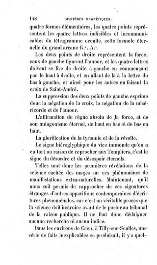 163
— Dites plutôt grâce à votre foi et à votre docilité, et maintenant, adieu,
il§faut que je travaille... Eh bien ! Pourquoi prenez-vous cet air suppliant,
et§que me voulez-vous encore ?
— Oh ! Si vous vouliez !...
— Eh bien, quoi ? N'avez-vous pas obtenu tout ce que vous demandiez et
plus que vous ne demandiez, car vous ne m'aviez pas parlé d'argent.
— Oui, sans doute, fit l'autre en soupirant, mais je voudrais bien le revoir !
— Incorrigible ! Dit Éliphas.
Quelques semaines après, le professeur de haute magie fut réveillé vers deux
heures du matin par une douleur aiguë dans la tête. Pendant quelques
instants il craignit une congestion cérébrale, il se leva, ralluma sa lampe,
ouvrit sa fenêtre, se promena dans son cabinet d'étude, puis, calmé par l'air
frais du matin, il se recoucha et s'endormit profondément, il eut alors un
cauchemar ; il vit, avec une apparence terrible de réalité, le géant à la tète de
bœuf décharnée dont lui avait parlé l'ouvrier mécanicien. Ce monstre le
poursuivait et luttait contre lui. Lorsqu'il s'éveilla il faisait grand jour et
quelqu'un frappait à la porte.
Éliphas se lève, jette un vêtement sur lui et va ouvrir ; c'était l'ouvrier.
— Maître, dit-il en entrant avec empressement et d'un air alarmé, comment
vous trouvez-vous ?
— Très bien, répond Éliphas.
— Mais cette nuit, à deux heures du matin, n'avez-vous pas couru un
danger§?
— Éliphas n'était pas à la question et ne se rappelait déjà plus son
indisposition de la nuit.
— Un danger ?, dit-il, non, pas du moins que je sache.
— Vous n'avez pas été assailli par un fantôme monstrueux qui cherchait à
vous étrangler ! Vous n'avez pas souffert ?
Éliphas se rappela.
— Oui, dit-il, certainement, j'ai eu un commencement d'apoplexie et un
horrible rêve. Mais comment savez-vous cela ?
— À la même heure, une main invisible m'a frappé rudement sur l'épaule et
m'a réveillé en sursaut. Je rêvais alors que je vous voyais aux prises avec
Astaroth.
Je me suis dressé sur mon séant(postérieur) et une voix m'a dit à l'oreille :
« Lèves-toi et va au secours de ton maître ; il est en danger ». Je me suis levé
précipitamment. Mais où fallait-il courir d'abord ? Quel danger vous
menaçait ? Était-ce chez vous ou ailleurs ? La voix n'en avait rien dit. J'ai pris
le parti d'attendre le lever du Soleil, et, dès que le jour a paru, je suis accouru,
et me voici.
 
