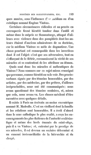 164
— Merci, mon ami, dit le magister en lui tendant la main, Astaroth est un
mauvais plaisant, et j'ai eu seulement cette nuit un peu de sang porté à la
tête. Maintenant, je vais parfaitement bien. Vous pouvez donc vous rassurer
et retourner à votre travail.
Quelque étranges que soient les faits que nous venons de raconter, il nous
reste à révéler un drame funèbre encore bien plus extraordinaire.
Il s'agit de l'événement sanglant qui, au commencement de cette année,
a§plongé dans le deuil et dans la stupeur Paris et toute la chrétienté ;
événement auquel personne n'a soupçonné que la magie noire ne fût pas
étrangère.
Voici ce qui est arrivé :
Pendant l'hiver, au commencement de l'année dernière, un libraire fit savoir à
l'auteur de Dogme et rituel de la haute magie qu'un ecclésiastique cherchait
son adresse et témoignait le plus grand désir de le voir.
Éliphas Lévi ne se sentit pas tout d'abord porté de confiance vers cet inconnu
au point de s'exposer sans précaution à ses visites ; il indiqua une maison
amie où il devait se trouver avec son fidèle disciple Desbarrolles.
À l'heure dite et au jour marqué, ils se rendirent en effet chez Mme A....,
et§trouvèrent l'ecclésiastique qui déjà depuis quelques instants les attendait.
C'était un jeune homme assez maigre, au nez pointu et busqué, aux yeux
bleus et ternes. Son front osseux et saillant était plus large que haut, sa tête
était allongée en arrière, ses cheveux plats et courts, séparés par une raie sur
le côté, étaient d'un blond grisâtre, tirant sur le châtain clair, mais avec une
nuance particulière et désagréable. Sa bouche était sensuelle et batailleuse ;
ses manières, d'ailleurs, étaient affables(*), sa voix douce et sa parole
quelquefois un peu embarrassée.
Interrogé par Éliphas Lévi sur l'objet de sa visite, il répondit qu'il était à la
recherche du grimoire d'Honorius et qu'il venait se renseigner auprès du
professeur de sciences occultes sur la manière de se procurer ce petit livre
noir devenu à peu près introuvable.
— Je donnerais bien cent francs d'un exemplaire de ce grimoire, disait-il.
— L'ouvrage en lui-même ne vaut rien, dit Éliplias. C'est une Constitution
prétendue d'Honorius II que vous trouverez peut-être citée par quelque
érudit collecteur de constitutions apocryphes(1*) ; vous pourriez chercher à la
bibliothèque.
(*) Affable : Qui accueille avec amabilité, courtoisie.
(1*) Apocryphe : Se dit d'un texte considéré comme faux ; dont l'authenticité est douteuse.
 