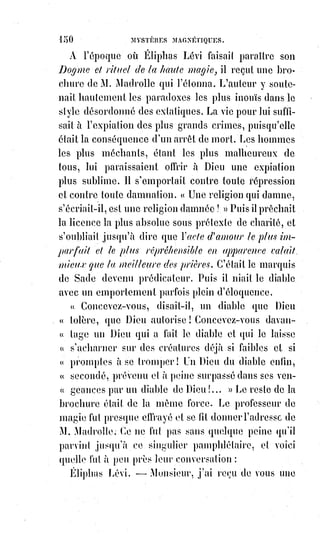 165
— Je le ferai, car je passe à Paris presque tout mon temps dans les
bibliothèques publiques.
— Vous n'êtes pas occupé dans le ministère de Paris ?
— Non, plus maintenant. J'ai été pendant quelque temps employé à la
paroisse Saint-Germain d'Auxerrois.
— Et vous-vous livrez maintenant à ce que je vois à des recherches curieuses
sur les sciences occultes.
— Pas précisément ; mais je poursuis la réalisation d'une pensée, j'ai quelque
chose à faire.
— Je ne suppose pas que ce quelque chose soit une opération de magie noire,
vous savez comme moi, Monsieur l'abbé, que l'Église a toujours condamné et
condamne encore sévèrement tout ce qui se rattache à ces pratiques
défendues.
Un pâle sourire, empreint d'une sorte d'ironie sarcastique, fut toute la
réponse de l'abbé, et la conversation tomba.
Cependant le chiromancien Desbarrolles considérait attentivement la main
du prêtre ; celui-ci s'en aperçut et une explication toute naturelle s'ensuivit,
l'abbé alors offrit de bonne grâce, et de lui-même, sa main à
l'expérimentateur. Desbarrolles fronça le sourcil et parut embarrassé. La main
était humide et froide, les doigts lisses et spatules ; le Mont de Vénus, ou la
partie de la paume de la main qui correspond au pouce, d'un développement
assez notable, la ligne de vie courte et brisée, des croix au centre de la main,
des étoiles sur le mont de la lune.
— Monsieur l'abbé, dit Desbarrolles, si vous n'aviez pas une solide
instruction religieuse, vous deviendriez facilement un dangereux sectaire,
car§vous êtes porté au mysticisme le plus exalté d'une part, et de l'autre à
l'entêtement le plus concentré et le moins communicatif qui soit au monde.
Vous cherchez beaucoup, mais vous imaginez davantage, et comme vous ne
confiez à personne vos imaginations, elles pourraient atteindre à des
proportions qui en feraient pour vous de véritables ennemis. Vos habitudes
sont contemplatives et un peu molles, mais c'est une somnolence dont les
réveils peuvent être à craindre.
Vous êtes porté à une passion que votre état...
Mais, pardon, Monsieur l'abbé, je crains de dépasser avec vous les bornes de
la discrétion.
— Dites tout, Monsieur, je puis tout entendre et je désire tout savoir.
— Eh bien ! Si, comme je n'en doute pas, vous tournez au profit de la charité
toute l'activité inquiète que vous donneraient les passions du cœur, vous
devez être souvent béni pour vos bonnes œuvres.
 