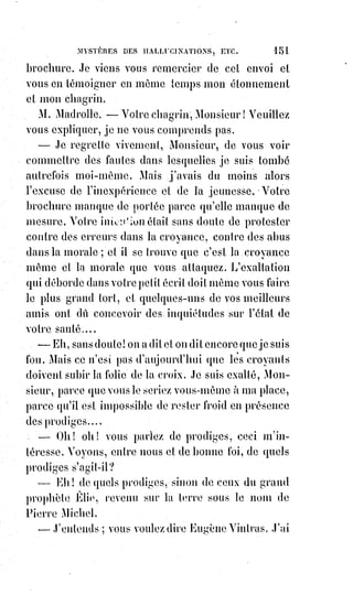 166
L'abbé fit encore une fois ce sourire douteux et fatal qui donnait à son pâle
visage une si singulière expression.
Il se leva et prit congé sans avoir dit son nom et sans que personne eût songé
à le lui demander.
Éliphas et Desbarrolles le reconduisirent jusqu'à l'escalier par égard pour sa
dignité de prêtre.
Près de l'escalier, il se tourna et dit lentement : —Avant peu, vous entendrez
dire quelque chose... Vous entendrez parler de moi, ajouta-t-il en appuyant
sur chaque mot. Puis il salua de la tête et de la main, se retourna sans ajouter
une parole et descendit l'escalier.
Les deux amis rentrèrent chez Mme A...
— Voilà un singulier personnage, dit Éliphas. Il m'a semblé voir Pierrot des
Funambules dans un rôle de traître. Ce qu'il nous a dit en parlant ressemble
assez à une menace.
— Vous l'avez intimidé, dit Mme A... ; avant votre arrivée, il commençait à
dire toute sa pensée, mais vous lui avez parlé de conscience et des lois de
l'Église, il n'a plus osé vous avouer ce qu'il voulait.
— Bah ! Que voulait-il donc ?
— Voir le diable.
— Croirait-il par hasard que je l'ai dans ma poche ?
— Non, mais il sait que vous donnez des leçons de cabale et de magie,
il§espérait que vous l'aideriez dans ses entreprises. Il nous a conté, à ma fille
et à moi, que dans son presbytère, à la campagne, il avait déjà un soir fait une
évocation à l'aide d'un grimoire vulgaire. Alors, a-t-il dit, un tourbillon de
vent apparu ébranler le presbytère, les poutres ont gémi, les boiseries ont
craqué, les portes se sont agitées, les fenêtres se sont ouvertes avec fracas,
et§les sifflements se sont fait entendre à tous les coins de la maison.
Il§attendait alors la vision formidable, mais il n'a rien vu, aucun monstre ne
s'est présenté, en un mot le diable n'a pas voulu paraître. C'est pour cela qu'il
cherche le grimoire d'Honorius, car il espère y trouver des conjurations plus
fortes et des rites plus efficaces.
— En vérité ! Mais cet homme alors est un monstre ... ou c'est un fou.
— Il doit être tout bonnement amoureux, dit Desbarrolles.
Il est travaillé de quelque passion absurde et n'espère absolument rien à
moins que le diable ne s'en mêle.
— Mais comment alors entendrons-nous parler de lui ?
— Qui sait ? Il compte peut-être enlever la Reine d'Angleterre ou la Sultane
Validé.
 