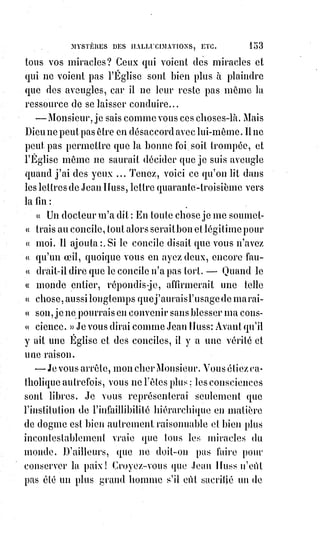 168
(*) Sainte-Geneviève était une sainte française, patronne de la
ville de Paris, du diocèse de Nanterre et des gendarmes.
La§forme issue du latin Genovefa est également employée et a
donné le nom Génovéfain (religieux). Elle fut l'héritière de la
charge de membre du conseil municipal (curia) détenue par son
père, charge qu’elle aurait exercée tout d’abord à Nanterre,
puis§à Paris après son installation dans cette ville.
L'église était, pleine de fidèles, et l'office se faisait
avec un grand recueillement et une solennité
extraordinaire.
Les bannières des paroisses de la ville et de la
banlieue attestaient la vénération publique pour
cette vierge qui a sauvé Paris de la famine et des
invasions. Au fond de l'église, le tombeau de
Sainte-Geneviève resplendissait de lumière.
On§chantait les litanies et la procession(*) sortait
du chœur.
Après la croix accompagnée de ses acolytes et suivie des enfants de chœur,
venait la bannière de Sainte-Geneviève ; puis marchaient sur deux rangs les
dames génovéfaines, vêtues de noir avec un voile blanc sur la tête, un ruban
bleu au cou et la médaille de la légende, un cierge à la main surmonté d'une
petite lanterne gothique, comme la tradition en donne un aux images de la
sainte. Car, dans les anciens légendaires, Sainte-Geneviève est toujours
représentée une médaille au cou, celle que lui donna Saint-Germain
d'Auxerre, et tenant un cierge que le démon s'efforce d'éteindre, mais qui est
préservé du souffle de l'Esprit immonde par un petit tabernacle miraculeux.
Après les dames génovéfaines venait le clergé, puis enfin apparaissait le
vénérable archevêque de Paris, mitré(1*) de blanc, portant une chape que
relevaient de chaque côté ses deux grands vicaires(2*) ; le prélat(3*), appuyé sur
sa crosse, marchait lentement et bénissait à droite et à gauche la foule qui
s'agenouillait sur son passage. Éliphas voyait l'archevêque pour la première
fois et remarqua les traits de son visage. Ils exprimaient la bonhomie(4*) et la
douceur ; mais on pouvait y remarquer l'expression d'une grande fatigue et
même d'une souffrance nerveuse péniblement dissimulée.
(*) Procession : Cortège solennel, à caractère religieux, accompagné de manifestations rituelles
(chants, prières, etc.).
(1*) Mitre : Coiffure que portent les évêques quand ils officient en habits pontificaux. La mitre en
tête. Officier avec la mitre et la crosse. En quelques églises les chanoines et certains abbés portaient
la mitre. Recevoir la mitre, Être nommé évêque.
 