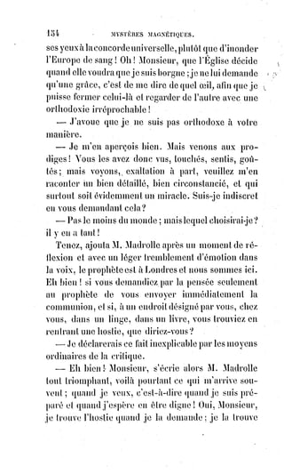 169
(2*) Vicaire : Prêtre assistant le curé d'une paroisse et remplissant les fonctions ecclésiastiques sous
l'Église catholique romaine. Il est le suppléer du curé en cas d'absence ou de maladie.
(3*) Prélat : Dignitaire ecclésiastique.
(4*) Bonhomie : Bonté du cœur et gentillesse unie et associée à la simplicité des manières.
(5*) Nef : L’une des salles principales des églises ; Navire.
La procession descendit jusqu'au bas de l'église en traversant la nef(5*),
remonta par le bas-côté à gauche de la porte d'entrée, et se rendit à la station
du tombeau de sainte Geneviève ; puis elle revint par le bas-côté de droite en
continuant le chant des litanies.
Un groupe de fidèles suivait la procession et marchait immédiatement
derrière l'archevêque.
Éliphas se mêla à ce groupe pour traverser plus facilement la foule qui allait
se reformer et pour regagner la porte de l'église, tout rêveur et tout attendri
de cette pieuse solennité.
La tôle de la procession était déjà rentrée dans le chœur, l'archevêque arrivait
à la grille de la nef : Là le passage était trop étroit pour que trois personnes
pussent y marcher de front ; l'archevêque donc était devant et les deux
grands vicaires étaient derrière lui tenant toujours les bords de sa chape qui
se trouvait ainsi rejetée et tirée en arrière, de sorte que le prélat présentait sa
poitrine découverte et protégée seulement par les broderies croisées de
l'étole.
Alors, ceux qui étaient derrière l'archevêque le virent tressaillir, et l'on
entendit une interpellation faite à voix haute, sans éclat de voix toutefois et
sans clameur. Qu'avait-on dit ? Il semblait que ce fût : « À bas les Déesses ! »,
mais on croyait avoir mal entendu, tant ce mot paraissait déplacé et vide de
sens. Cependant l'exclamation se renouvela deux ou trois fois, quelqu'un cria
: « Sauvez l'archevêque ! », d'autres voix répondirent : « Aux armes ! »,
la§foule s'écarta alors en renversant les chaises et les barrières, on se précipita
vers les portes en criant. C'étaient des pleurs d'enfant, des clameurs de
femmes, et Éliphas, entraîné par la foule, fut en quelque sorte porté hors de
l'église ; mais les derniers regards qu'il put y jeter furent frappés d'un
terrible et ineffaçable tableau.
Au milieu d'un cercle élargi par la frayeur de tous ceux qui l'entouraient,
le§prélat était debout, seul, appuyé toujours sur sa crosse et soutenu par la
roideur(raideur) de sa chape que les grands vicaires avaient lâchée et qui
pendait alors jusqu'à terre.
 