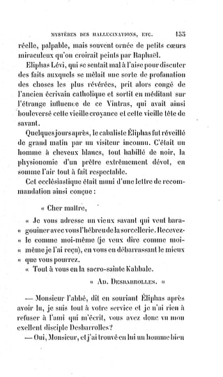 170
La tète de l'archevêque était un peu renversée, ses yeux et celle de ses mains
qui ne tenait pas la crosse étaient levés vers le ciel. Son attitude était celle
qu'Eugène Delacroix a donnée à l'évêque de Liège, assassiné par les bandits
du Sanglier des Ardenues ; il y avait dans son geste toute l'épopée du
martyre, c'était une acceptation et une offrande, une prière pour son peuple
et un pardon pour son bourreau.
Le jour tombait, et l'église commençait à s'assombrir.
L'archevêque, les bras levés vers le ciel et éclairé par un dernier rayon venant
des croisées de la nef, se détachait sur un fond sombre où l'on distinguait à
peine un piédestal sans statue sur lequel étaient écrites ces deux paroles de la
passion du Christ : ECCE HOMO(*), et plus loin, dans le fond, une peinture
apocalyptique représentant les quatre fléaux prêts à s'élancer sur le monde,
et§les tourbillons de l'enfer suivant les traces poudreuses du cheval pâle de la
mort.
Devant l'archevêque, un bras levé, qui se dessinait en ombre comme une
silhouette infernale, tenait et brandissait un couteau. Des sergents de ville
s'avançaient l'épée à la main.
Et pendant que tout ce tumulte se faisait au bas de l'église, le chant des
litanies continuait dans le chœur comme l'harmonie des sphères du ciel se
perpétue toujours, attentive à nos révolutions et à nos angoisses.
Éliphas Lévi avait été porté dehors par la foule. Il était sorti par la porte de
droite. Presque au même moment la porte de gauche s'ouvrait avec violence,
et un groupe furieux se précipitait hors de l'église.
Ce groupe tourbillonnait autour d'un homme que cinquante bras semblaient
tenir, que cent poings tendus voulaient frapper.
Cet homme, plus lard, s'est plaint d'avoir été maltraité par les sergents de
ville ; mais, autant qu'on pouvait le reconnaître dans ce tumulte, les sergents
de ville le protégeaient contre l'exaspération de la foule.
Des femmes couraient après lui en criant : « Qu'on le tue ! ».
— Mais qu'a-t-il fait ? Disaient d'autres voix.
— Le misérable ! Il a donné un coup de poing à l'archevêque, disaient les
femmes.
Puis d'autres personnes sortaient de l'église, et les discours contradictoires se
croisaient.
— L'archevêque a eu peur et s'est trouvé mal, disaient les uns.
— Il est mort, répondaient les autres.
— Avez-vous vu le couteau ? Ajoutait un nouvel interlocuteur. Il est long
comme un satire, et le sang ruisselait sur la lame.
(*) Ecce Homo, du latin : Voici l'homme !
 
