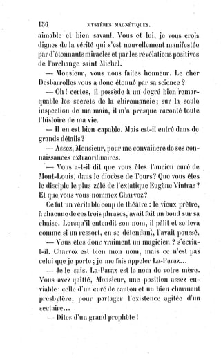171
— Ce pauvre monseigneur, il a perdu un de ses souliers, remarquait une
vieille femme enjoignant les mains.
— Ce n'est rien ! Ce n'est rien ! Vint alors crier une loueuse de chaise. Vous
pouvez rentrer dans l'église : Monseigneur n'est pas blessé, on vient de le
déclarer en chaire.
La foule alors fit un mouvement pour rentrer dans l'église.
— Sortez ! Sortez ! Dit en ce moment même la voix grave et désolée d'un
prêtre, l'office ne peut être continué. On va fermer l'église ; elle est profanée.
— Comment va l'archevêque ? Dit alors un homme.
— Monsieur, répondit le prêtre, l'archevêque se meurt, et peut-être même,
au§moment où je vous parle, il est mort !
La foule se dispersa consternée, pour aller répandre cette funèbre nouvelle
dans tout Paris.
Une circonstance bizarre se produisit pour Éliphas, et fit une sorte de
diversion à sa profonde douleur de ce qui venait de se passer.
Au moment du tumulte, une femme âgée et de l'extérieur le plus respectable
lui avait pris le bras en réclamant sa protection.
Il se fit un devoir de répondre à cet appel, et lorsqu'il fut sorti de la foule avec
cette dame : — Combien je suis heureuse, lui dit-elle, d'avoir rencontré un
homme qui s'afflige de ce grand crime dont se réjouissent en ce moment tant
de misérables !
— Que dites-vous, madame, et comment peut-il exister des Êtres assez
dépravés pour se réjouir d'un si grand malheur ?
— Silence ! Dit la vieille dame, on nous écoute peut-être... Oui, ajouta-t-elle
en baissant la voix, il y a des gens qui sont enchantés de ce qui arrive,
et§tenez, là, tout à l'heure, il y avait un homme d'une mine sinistre, qui disait
à la foule inquiète, lorsqu'on l'interrogeait, lui, sur ce qui venait de se
passer... Oh ! Ce n'est rien ! C'est une araignée qui est tombée !
— Non, madame, vous aurez mal entendu. La foule n'eût pas enduré cet
abominable propos, et l'homme eût été immédiatement arrêté.
— Plut à Dieu que tout le monde pensât comme vous, dit la dame.
Puis elle ajouta : — Je me recommande à vos prières, car je vois bien que vous
êtes un homme de Dieu.
— Ce n'est peut-être pas l'avis de tout le monde, répondit Éliphas.
— Et que nous importe le monde ? Reprit la dame avec vivacité, il est
menteur, il est calomniateur, il est impie ! Il dit du mal de vous, peut-être.
Je§ne m'en étonne pas, et si vous pouviez savoir ce qu'il dit de moi,
vous§comprendriez bien pourquoi je méprise son opinion.
— Le monde dit du mal de vous ! Madame.
— Oui, certes, et le plus grand mal qui se puisse dire.
 